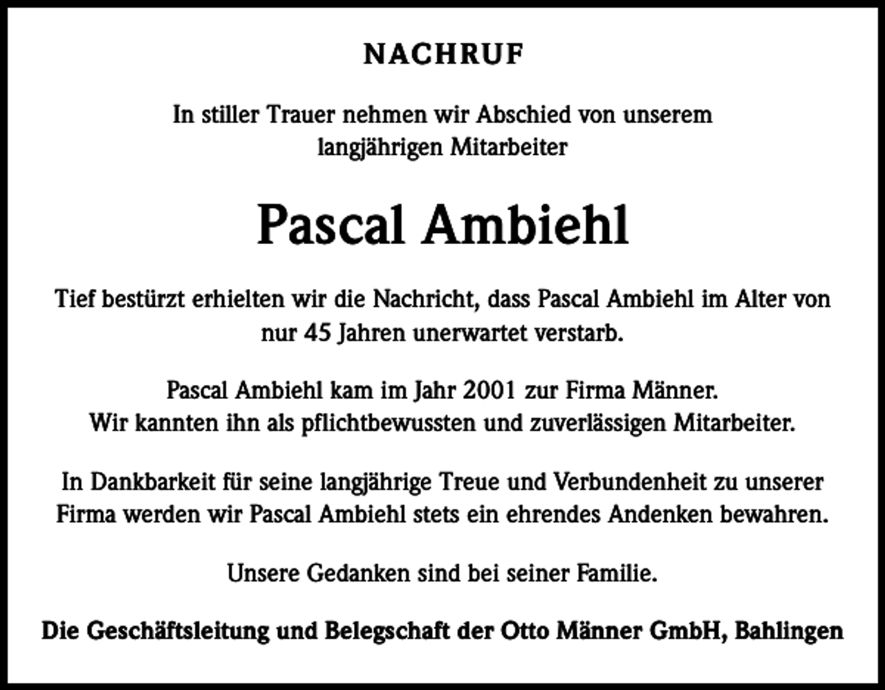 <p>N AC H R U F<br />In stiller Trauer nehmen wir Abschied von unserem<br />langjährigen Mitarbeiter</p><p>Pascal Ambiehl<br />Tief bestürzt erhielten wir die Nachricht, dass Pascal Ambiehl im Alter von<br />nur 45 Jahren unerwartet verstarb.<br />Pascal Ambiehl kam im Jahr 2001 zur Firma Männer.<br />Wir kannten ihn als pflichtbewussten und zuverlässigen Mitarbeiter.<br />In Dankbarkeit für seine langjährige Treue und Verbundenheit zu unserer<br />Firma werden wir Pascal Ambiehl stets ein ehrendes Andenken bewahren.<br />Unsere Gedanken sind bei seiner Familie.<br />Die Geschäftsleitung und Belegschaft der Otto Männer GmbH, Bahlingen</p>