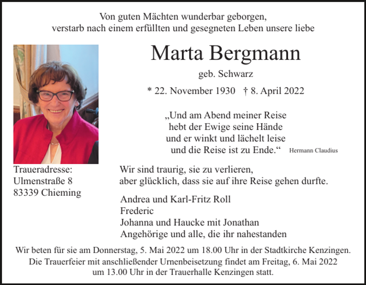 <p>Von guten Mächten wunderbar geborgen,<br />verstarb nach einem erfüllten und gesegneten Leben unsere liebe</p><p>Marta Bergmann<br />geb. Schwarz<br />* 22. November 1930 † 8. April 2022<br />„Und am Abend meiner Reise<br />hebt der Ewige seine Hände<br />und er winkt und lächelt leise<br />und die Reise ist zu Ende.“ Hermann Claudius<br />Traueradresse:<br />Ulmenstraße 3339 Chieming</p><p>Wir sind traurig, sie zu verlieren,<br />aber glücklich, dass sie auf ihre Reise gehen durfte.<br />Andrea und Karl-Fritz Roll<br />Frederic<br />Johanna und Haucke mit Jonathan<br />Angehörige und alle, die ihr nahestanden</p><p>Wir beten für sie am Donnerstag, 5. Mai 2022 um 18.00 Uhr in der Stadtkirche Kenzingen.<br />Die Trauerfeier mit anschließender Urnenbeisetzung findet am Freitag, 6. Mai 2022<br />um 13.00 Uhr in der Trauerhalle Kenzingen statt.</p>
