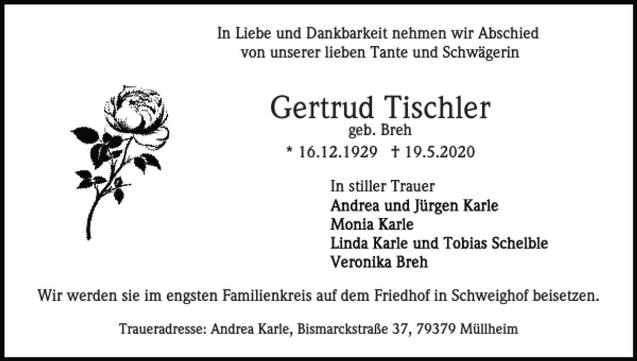<p>In Liebe und Dankbarkeit nehmen wir Abschied<br />von unserer lieben Tante und Schwägerin</p><p>Gertrud Tischler<br />geb. Breh<br />* 16.12.1929 † 19.5.2020<br />In stiller Trauer</p><p>Wir werden sie im engsten Familienkreis auf dem Friedhof in Schweighof beisetzen.<br />Traueradresse: Andrea Karle, Bismarckstraße 37, 79379 Müllheim</p>