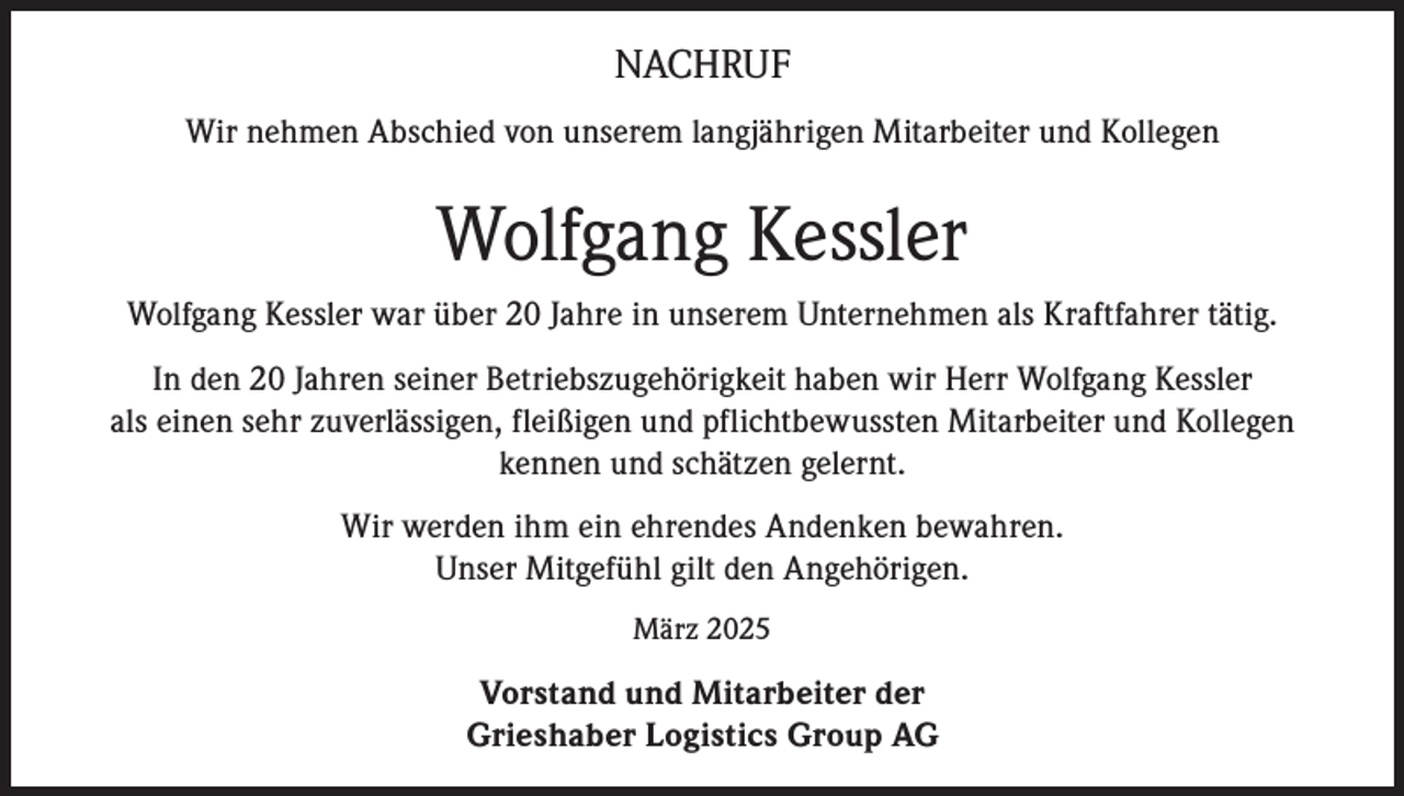 <p>NACHRUF<br />Wir nehmen Abschied von unserem langjährigen Mitarbeiter und Kollegen</p><p>Wolfgang Kessler<br />Wolfgang Kessler war über 20 Jahre in unserem Unternehmen als Kraftfahrer tätig.<br />In den 20 Jahren seiner Betriebszugehörigkeit haben wir Herr Wolfgang Kessler<br />als einen sehr zuverlässigen, fleißigen und pflichtbewussten Mitarbeiter und Kollegen<br />kennen und schätzen gelernt.<br />Wir werden ihm ein ehrendes Andenken bewahren.<br />Unser Mitgefühl gilt den Angehörigen.<br />März 2025</p><p>Vorstand und Mitarbeiter der<br />Grieshaber Logistics Group AG</p>