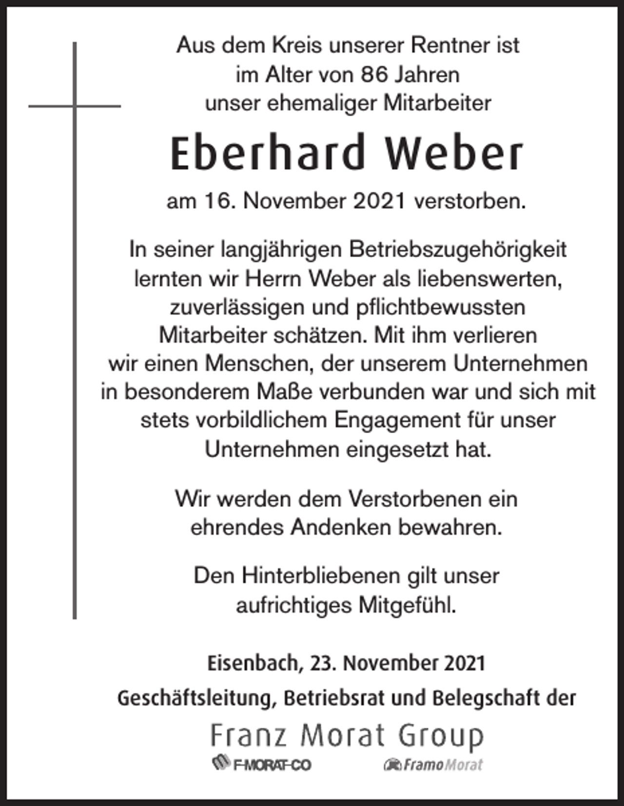 <p>Aus dem Kreis unserer Rentner ist<br />im Alter von 86 Jahren<br />unser ehemaliger Mitarbeiter</p><p>Eberhard Weber<br />am 16. November 2021 verstorben.<br />In seiner langjährigen Betriebszugehörigkeit<br />lernten wir Herrn Weber als liebenswerten,<br />zuverlässigen und pflichtbewussten<br />Mitarbeiter schätzen. Mit ihm verlieren<br />wir einen Menschen, der unserem Unternehmen<br />in besonderem Maße verbunden war und sich mit<br />stets vorbildlichem Engagement für unser<br />Unternehmen eingesetzt hat.<br />Wir werden dem Verstorbenen ein<br />ehrendes Andenken bewahren.<br />Den Hinterbliebenen gilt unser<br />aufrichtiges Mitgefühl.<br />Eisenbach, 23. November 2021<br />Geschäftsleitung, Betriebsrat und Belegschaft der</p>