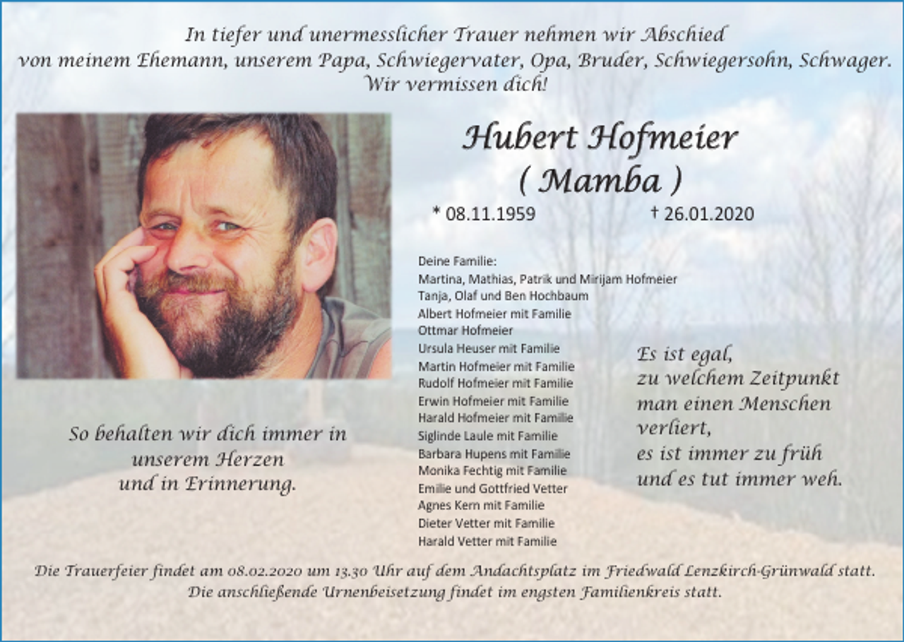 <p>In tiefer und unermesslicher Trauer nehmen wir Abschied<br />von meinem Ehemann, unserem Papa, Schwiegervater, Opa, Bruder, Schwiegersohn, Schwager.<br />Wir vermissen dich!</p><p>Hubert Hofmeier<br />( Mamba )<br />* 08.11.1959</p><p>So behalten wir dich immer in<br />unserem Herzen<br />und in Erinnerung.</p><p>† 26.01.2020</p><p>Deine Familie:<br />Martina, Mathias, Patrik und Mirijam Hofmeier<br />Tanja, Olaf und Ben Hochbaum<br />Albert Hofmeier mit Familie<br />Ottmar Hofmeier<br />Ursula Heuser mit Familie<br />Es ist egal,<br />Martin Hofmeier mit Familie<br />zu welchem Zeitpunkt<br />Rudolf Hofmeier mit Familie<br />Erwin Hofmeier mit Familie<br />man einen Menschen<br />Harald Hofmeier mit Familie<br />verliert,<br />Siglinde Laule mit Familie<br />Barbara Hupens mit Familie<br />es ist immer zu früh<br />Monika Fechtig mit Familie<br />und es tut immer weh.<br />Emilie und Gottfried Vetter<br />Agnes Kern mit Familie<br />Dieter Vetter mit Familie<br />Harald Vetter mit Familie</p><p>Die Trauerfeier findet am 08.02.2020 um 13.30 Uhr auf dem Andachtsplatz im Friedwald Lenzkirch-Grünwald statt.<br />Die anschließende Urnenbeisetzung findet im engsten Familienkreis statt.</p>