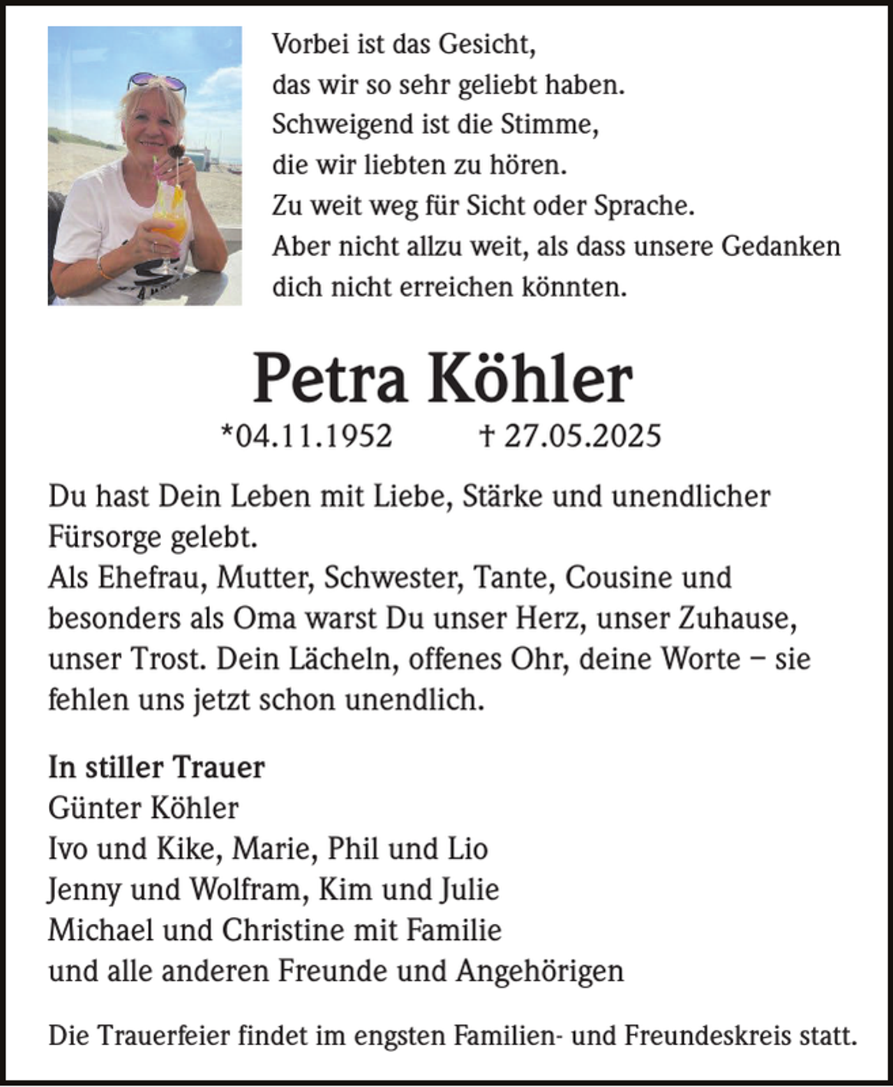 <p>Vorbei ist das Gesicht,<br />das wir so sehr geliebt haben.<br />Schweigend ist die Stimme,<br />die wir liebten zu hören.<br />Zu weit weg für Sicht oder Sprache.<br />Aber nicht allzu weit, als dass unsere Gedanken<br />dich nicht erreichen könnten.</p><p>Petra Köhler<br />*04.11.1952</p><p>† 27.05.2025</p><p>Du hast Dein Leben mit Liebe, Stärke und unendlicher<br />Fürsorge gelebt.<br />Als Ehefrau, Mutter, Schwester, Tante, Cousine und<br />besonders als Oma warst Du unser Herz, unser Zuhause,<br />unser Trost. Dein Lächeln, offenes Ohr, deine Worte – sie<br />fehlen uns jetzt schon unendlich.<br />In stiller Trauer<br />Günter Köhler<br />Ivo und Kike, Marie, Phil und Lio<br />Jenny und Wolfram, Kim und Julie<br />Michael und Christine mit Familie<br />und alle anderen Freunde und Angehörigen<br />Die Trauerfeier findet im engsten Familien- und Freundeskreis statt.</p>