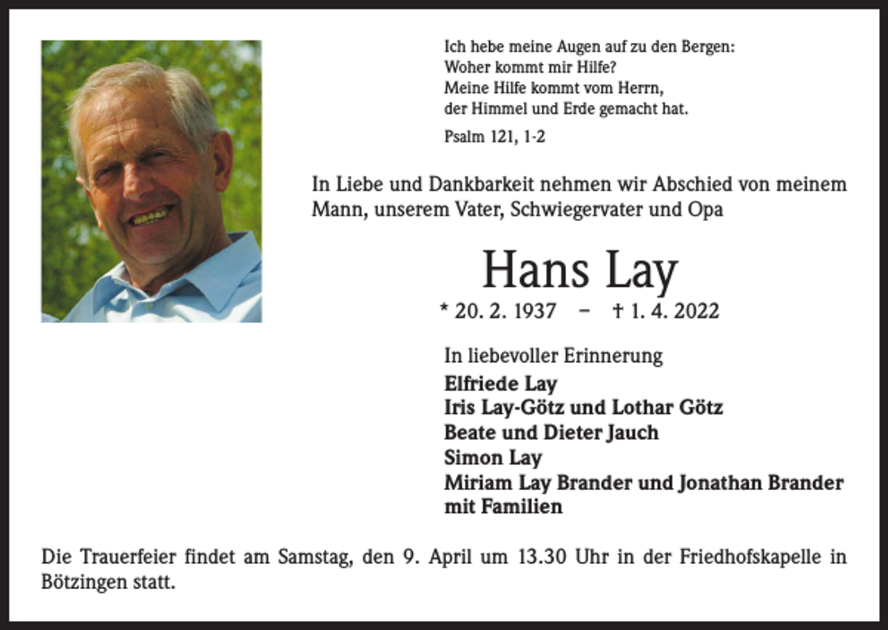 <p>Ich hebe meine Augen auf zu den Bergen:<br />Woher kommt mir Hilfe?<br />Meine Hilfe kommt vom Herrn,<br />der Himmel und Erde gemacht hat.<br />Psalm 121, 1-2</p><p>In Liebe und Dankbarkeit nehmen wir Abschied von meinem<br />Mann, unserem Vater, Schwiegervater und Opa</p><p>Hans Lay</p><p>* 20. 2. 1937 – † 1. 4. 2022<br />In liebevoller Erinnerung<br />Elfriede Lay<br />Iris Lay-Götz und Lothar Götz<br />Beate und Dieter Jauch<br />Simon Lay<br />Miriam Lay Brander und Jonathan Brander<br />mit Familien<br />Die Trauerfeier findet am Samstag, den 9. April um 13.30 Uhr in der Friedhofskapelle in<br />­Bötzingen statt.</p>