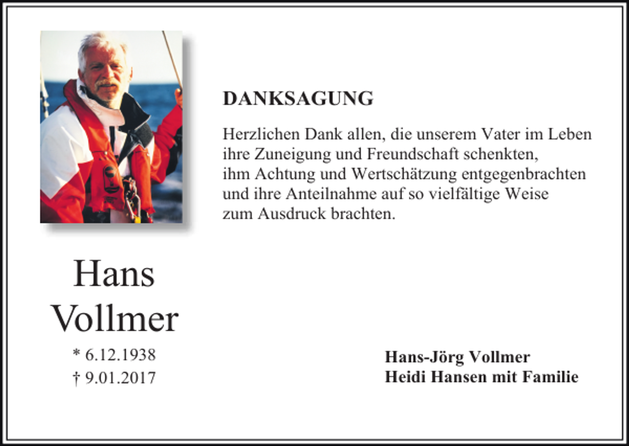 <p>DANKSAGUNG<br />Herzlichen Dank allen, die unserem Vater im Leben<br />ihre Zuneigung und Freundschaft schenkten,<br />ihm Achtung und Wertschätzung entgegenbrachten<br />und ihre Anteilnahme auf so vielfältige Weise<br />zum Ausdruck brachten.</p><p>Hans<br />Vollmer<br />* 6.12.1938<br />† 9.01.2017</p><p>Hans-Jörg Vollmer<br />Heidi Hansen mit Familie</p>