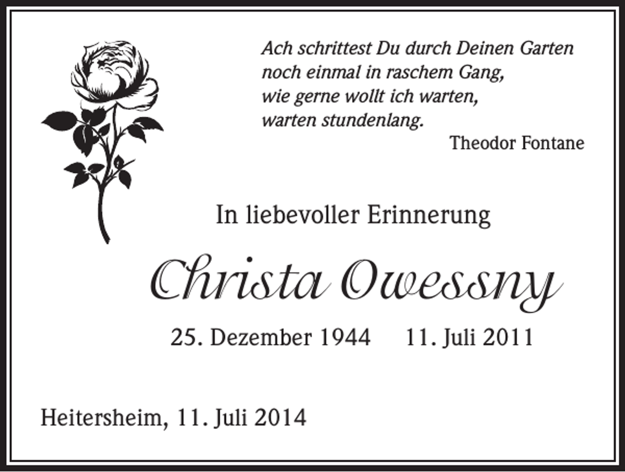 <p>Ach schrittest Du durch Deinen Garten<br />noch einmal in raschem Gang,<br />wie gerne wollt ich warten,<br />warten stundenlang.</p><p>Theodor Fontane</p><p>In liebevoller Erinnerung</p><p>Christa Owessny<br />25. Dezember 1944<br />Heitersheim, 11. Juli 2014</p><p>11. Juli 2011</p>