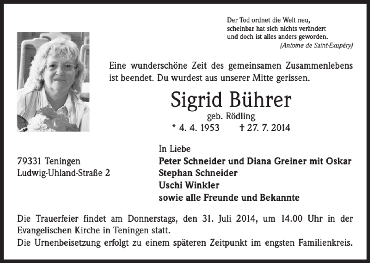<p>Der Tod ordnet die Welt neu,<br />scheinbar hat sich nichts verändert<br />und doch ist alles anders geworden.</p><p>(Antoine de Saint-Exupéry)</p><p>Eine wunderschöne Zeit des gemeinsamen Zusammenlebens<br />ist beendet. Du wurdest aus unserer Mitte gerissen.</p><p>Sigrid Bührer<br />geb. Rödling<br />* 4. 4. 1953 † 27. 7. 2014</p><p>In Liebe<br />79331 Teningen<br />Peter Schneider und Diana Greiner mit Oskar<br />Ludwig-Uhland-Straße 2 Stephan Schneider<br />Uschi Winkler<br />sowie alle Freunde und Bekannte<br />Die Trauerfeier findet am Donnerstags, den 31. Juli 2014, um 14.00 Uhr in der<br />­Evangelischen Kirche in Teningen statt.<br />Die Urnenbeisetzung erfolgt zu einem späteren Zeitpunkt im engsten Familienkreis.</p>