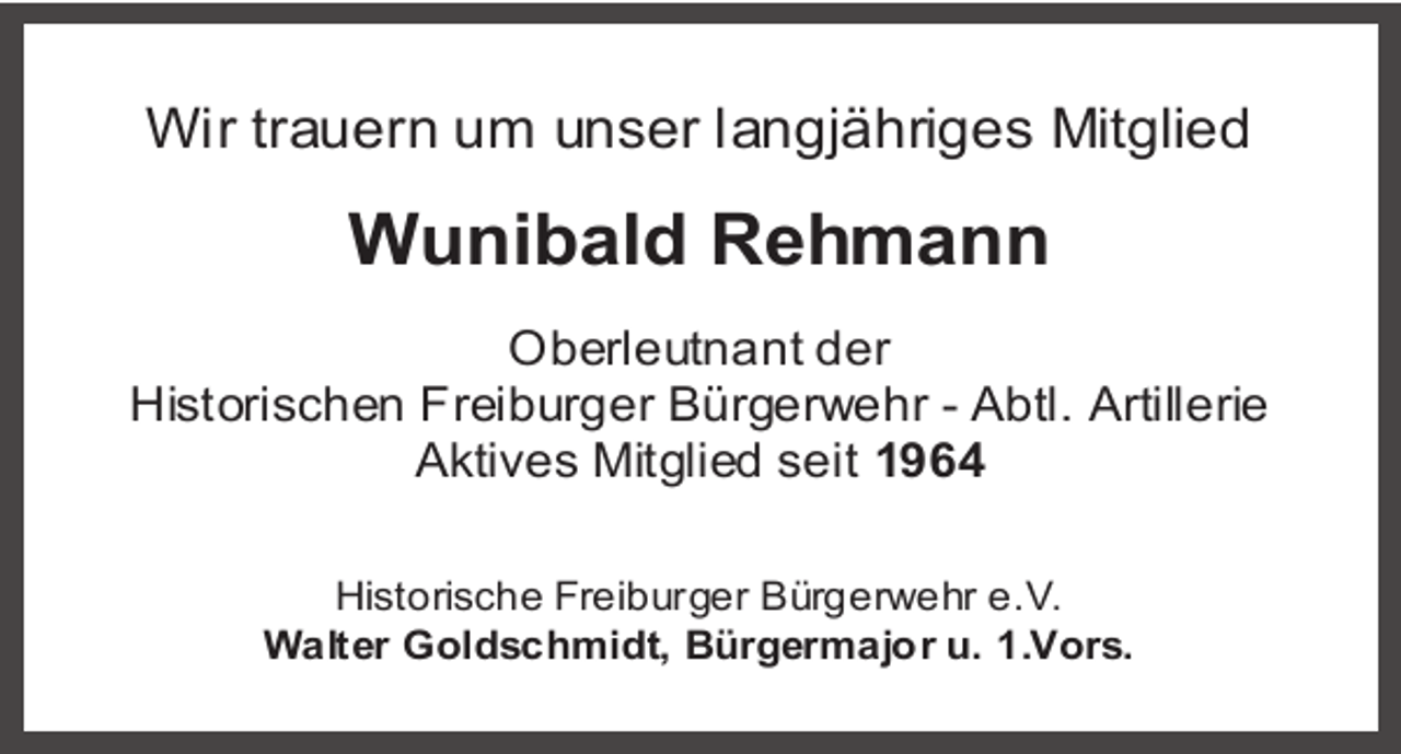 <p>Wir trauern um unser langjähriges Mitglied</p><p>Wunibald Rehmann<br />Oberleutnant der<br />Historischen Freiburger Bürgerwehr - Abtl. Artillerie<br />Aktives Mitglied seit 1964<br />Historische Freiburger Bürgerwehr e.V.<br />Walter Goldschmidt, Bürgermajor u. 1.Vors.</p>