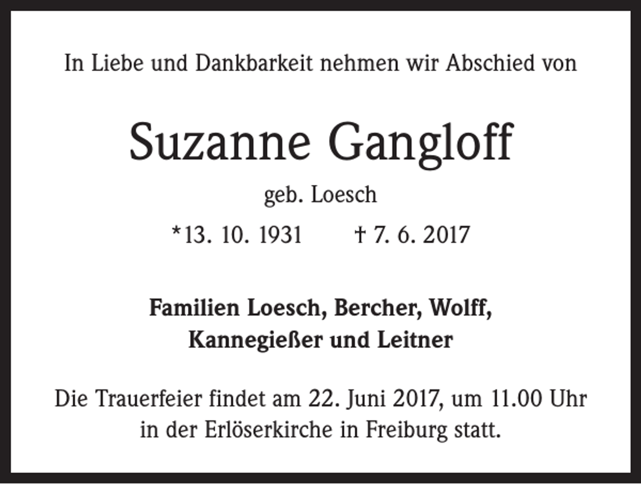 <p>In Liebe und Dankbarkeit nehmen wir Abschied von</p><p>Suzanne Gangloff<br />geb. Loesch<br />*13. 10. 1931 † 7. 6. 2017<br />Familien Loesch, Bercher, Wolff,<br />Kannegießer und Leitner<br />Die Trauerfeier findet am 22. Juni 2017, um 11.00 Uhr<br />in der Erlöserkirche in Freiburg statt.</p>