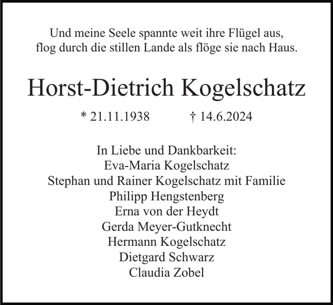 <p>Und meine Seele spannte weit ihre Flügel aus,<br />flog durch die stillen Lande als flöge sie nach Haus.</p><p>Horst-Dietrich Kogelschatz<br />* 21.11.1938</p><p>† 14.6.2024</p><p>In Liebe und Dankbarkeit:<br />Eva-Maria Kogelschatz<br />Stephan und Rainer Kogelschatz mit Familie<br />Philipp Hengstenberg<br />Erna von der Heydt<br />Gerda Meyer-Gutknecht<br />Hermann Kogelschatz<br />Dietgard Schwarz<br />Claudia Zobel</p>