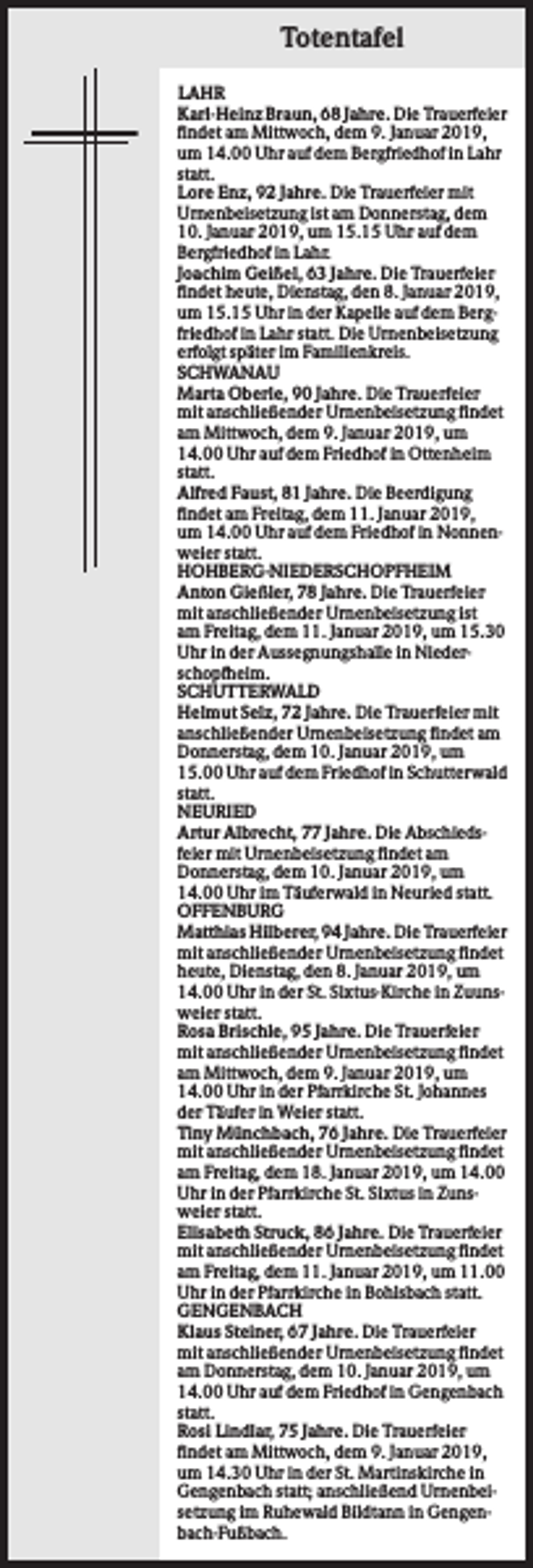 <p>Totentafel<br />LAHR<br />Karl-Heinz Braun, 68 Jahre. Die Trauerfeier<br />findet am Mittwoch, dem 9. Januar 2019,<br />um 14.00 Uhr auf dem Bergfriedhof in Lahr<br />statt.<br />Lore Enz, 92 Jahre. Die Trauerfeier mit<br />Urnenbeisetzung ist am Donnerstag, dem<br />10. Januar 2019, um 15.15 Uhr auf dem<br />Bergfriedhof in Lahr.<br />Joachim Geißel, 63 Jahre. Die Trauerfeier<br />findet heute, Dienstag, den 8. Januar 2019,<br />um 15.15 Uhr in der Kapelle auf dem Bergfriedhof in Lahr statt. Die Urnenbeisetzung<br />erfolgt später im Familienkreis.<br />SCHWANAU<br />Marta Oberle, 90 Jahre. Die Trauerfeier<br />mit anschließender Urnenbeisetzung findet<br />am Mittwoch, dem 9. Januar 2019, um<br />14.00 Uhr auf dem Friedhof in Ottenheim<br />statt.<br />Alfred Faust, 81 Jahre. Die Beerdigung<br />findet am Freitag, dem 11. Januar 2019,<br />um 14.00 Uhr auf dem Friedhof in Nonnenweier statt.<br />HOHBERG-NIEDERSCHOPFHEIM<br />Anton Gießler, 78 Jahre. Die Trauerfeier<br />mit anschließender Urnenbeisetzung ist<br />am Freitag, dem 11. Januar 2019, um 15.30<br />Uhr in der Aussegnungshalle in Niederschopfheim.<br />SCHUTTERWALD<br />Helmut Selz, 72 Jahre. Die Trauerfeier mit<br />anschließender Urnenbeisetzung findet am<br />Donnerstag, dem 10. Januar 2019, um<br />15.00 Uhr auf dem Friedhof in Schutterwald<br />statt.<br />NEURIED<br />Artur Albrecht, 77 Jahre. Die Abschiedsfeier mit Urnenbeisetzung findet am<br />Donnerstag, dem 10. Januar 2019, um<br />14.00 Uhr im Täuferwald in Neuried statt.<br />OFFENBURG<br />Matthias Hilberer, 94 Jahre. Die Trauerfeier<br />mit anschließender Urnenbeisetzung findet<br />heute, Dienstag, den 8. Januar 2019, um<br />14.00 Uhr in der St. Sixtus-Kirche in Zuunsweier statt.<br />Rosa Brischle, 95 Jahre. Die Trauerfeier<br />mit anschließender Urnenbeisetzung findet<br />am Mittwoch, dem 9. Januar 2019, um<br />14.00 Uhr in der Pfarrkirche St. Johannes<br />der Täufer in Weier statt.<br />Tiny Münchbach, 76 Jahre. Die Trauerfeier<br />mit anschließender Urnenbeisetzung findet<br />am Freitag, dem 18. Januar 2019, um 14.00<br />Uhr in der Pfarrkirche St. Sixtus in Zunsweier statt.<br />Elisabeth Struck, 86 Jahre. Die Trauerfeier<br />mit anschließender Urnenbeisetzung findet<br />am Freitag, dem 11. Januar 2019, um 11.00<br />Uhr in der Pfarrkirche in Bohlsbach statt.<br />GENGENBACH<br />Klaus Steiner, 67 Jahre. Die Trauerfeier<br />mit anschließender Urnenbeisetzung findet<br />am Donnerstag, dem 10. Januar 2019, um<br />14.00 Uhr auf dem Friedhof in Gengenbach<br />statt.<br />Rosi Lindlar, 75 Jahre. Die Trauerfeier<br />findet am Mittwoch, dem 9. Januar 2019,<br />um 14.30 Uhr in der St. Martinskirche in<br />Gengenbach statt; anschließend Urnenbeisetzung im Ruhewald Bildtann in Gengenbach-Fußbach.</p>