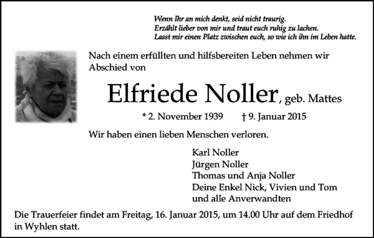 <p>Wenn Ihr an mich denkt, seid nicht traurig.<br />Erzählt lieber von mir und traut euch ruhig zu lachen.<br />Lasst mir einen Platz zwischen euch, so wie ich ihn im Leben hatte.</p><p>Nach einem erfüllten und hilfsbereiten Leben nehmen wir<br />Abschied von</p><p>Elfriede Noller, geb. Mattes<br />* 2. November 1939</p><p>† 9. Januar 2015</p><p>Wir haben einen lieben Menschen verloren.<br />Karl Noller<br />Jürgen Noller<br />Thomas und Anja Noller<br />Deine Enkel Nick, Vivien und Tom<br />und alle Anverwandten<br />Die Trauerfeier findet am Freitag, 16. Januar 2015, um 14.00 Uhr auf dem Friedhof<br />in Wyhlen statt.</p>