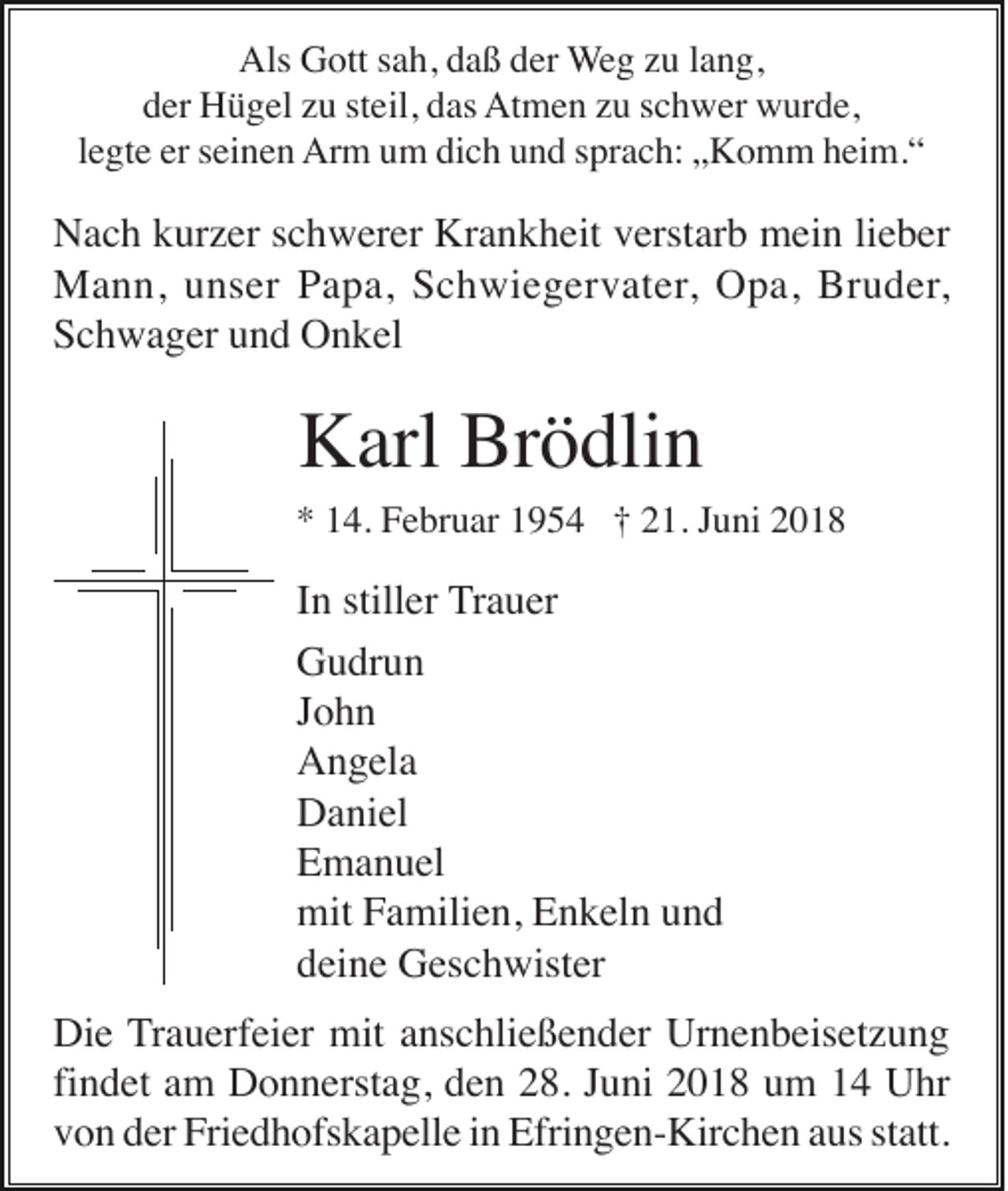 <p>Als Gott sah, daß der Weg zu lang,<br />der Hügel zu steil, das Atmen zu schwer wurde,<br />legte er seinen Arm um dich und sprach: „Komm heim.“</p><p>Nach kurzer schwerer Krankheit verstarb mein lieber<br />Mann, unser Papa, Schwiegervater, Opa, Bruder,<br />Schwager und Onkel</p><p>Karl Brödlin<br />* 14. Februar 1954 † 21. Juni 2018</p><p>In stiller Trauer<br />Gudrun<br />John<br />Angela<br />Daniel<br />Emanuel<br />mit Familien, Enkeln und<br />deine Geschwister<br />Die Trauerfeier mit anschließender Urnenbeisetzung<br />findet am Donnerstag, den 28. Juni 2018 um 14 Uhr<br />von der Friedhofskapelle in Efringen-Kirchen aus statt.</p>
