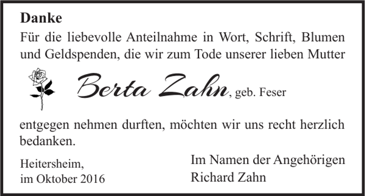 <p>Danke<br />Für die liebevolle Anteilnahme in Wort, Schrift, Blumen<br />und Geldspenden, die wir zum Tode unserer lieben Mutter</p><p>Berta Zahn</p><p>, geb. Feser</p><p>entgegen nehmen durften, möchten wir uns recht herzlich<br />bedanken.<br />Im Namen der Angehörigen<br />Heitersheim,<br />Richard Zahn<br />im Oktober 2016</p>