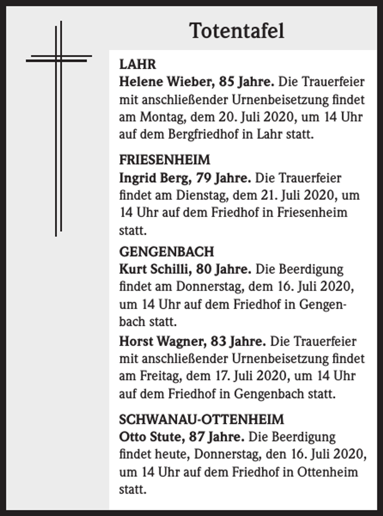 <p>Totentafel<br />LAHR<br />Helene Wieber, 85 Jahre. Die Trauerfeier<br />mit anschließender Urnenbeisetzung findet<br />am Montag, dem 20. Juli 2020, um 14 Uhr<br />auf dem Bergfriedhof in Lahr statt.<br />FRIESENHEIM<br />Ingrid Berg, 79 Jahre. Die Trauerfeier<br />findet am Dienstag, dem 21. Juli 2020, um<br />14 Uhr auf dem Friedhof in Friesenheim<br />statt.<br />GENGENBACH<br />Kurt Schilli, 80 Jahre. Die Beerdigung<br />findet am Donnerstag, dem 16. Juli 2020,<br />um 14 Uhr auf dem Friedhof in Gengenbach statt.<br />Horst Wagner, 83 Jahre. Die Trauerfeier<br />mit anschließender Urnenbeisetzung findet<br />am Freitag, dem 17. Juli 2020, um 14 Uhr<br />auf dem Friedhof in Gengenbach statt.<br />SCHWANAU-OTTENHEIM<br />Otto Stute, 87 Jahre. Die Beerdigung<br />findet heute, Donnerstag, den 16. Juli 2020,<br />um 14 Uhr auf dem Friedhof in Ottenheim<br />statt.</p>