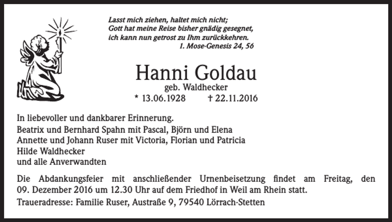 <p>Lasst mich ziehen, haltet mich nicht;<br />Gott hat meine Reise bisher gnädig gesegnet,<br />ich kann nun getrost zu Ihm zurückkehren.<br />1. Mose-Genesis 24, 56</p><p>Hanni<br />Goldau<br />geb. Waldhecker</p><p>* 13.06.1928</p><p>† 22.11.2016</p><p>In liebevoller und dankbarer Erinnerung.<br />Beatrix und Bernhard Spahn mit Pascal, Björn und Elena<br />Annette und Johann Ruser mit Victoria, Florian und Patricia<br />Hilde Waldhecker<br />und alle Anverwandten<br />Die Abdankungsfeier mit anschließender Urnenbeisetzung findet am Freitag, den<br />09. Dezember 2016 um 12.30 Uhr auf dem Friedhof in Weil am Rhein statt.<br />Traueradresse: Familie Ruser, Austraße 9, 79540 Lörrach-Stetten</p>