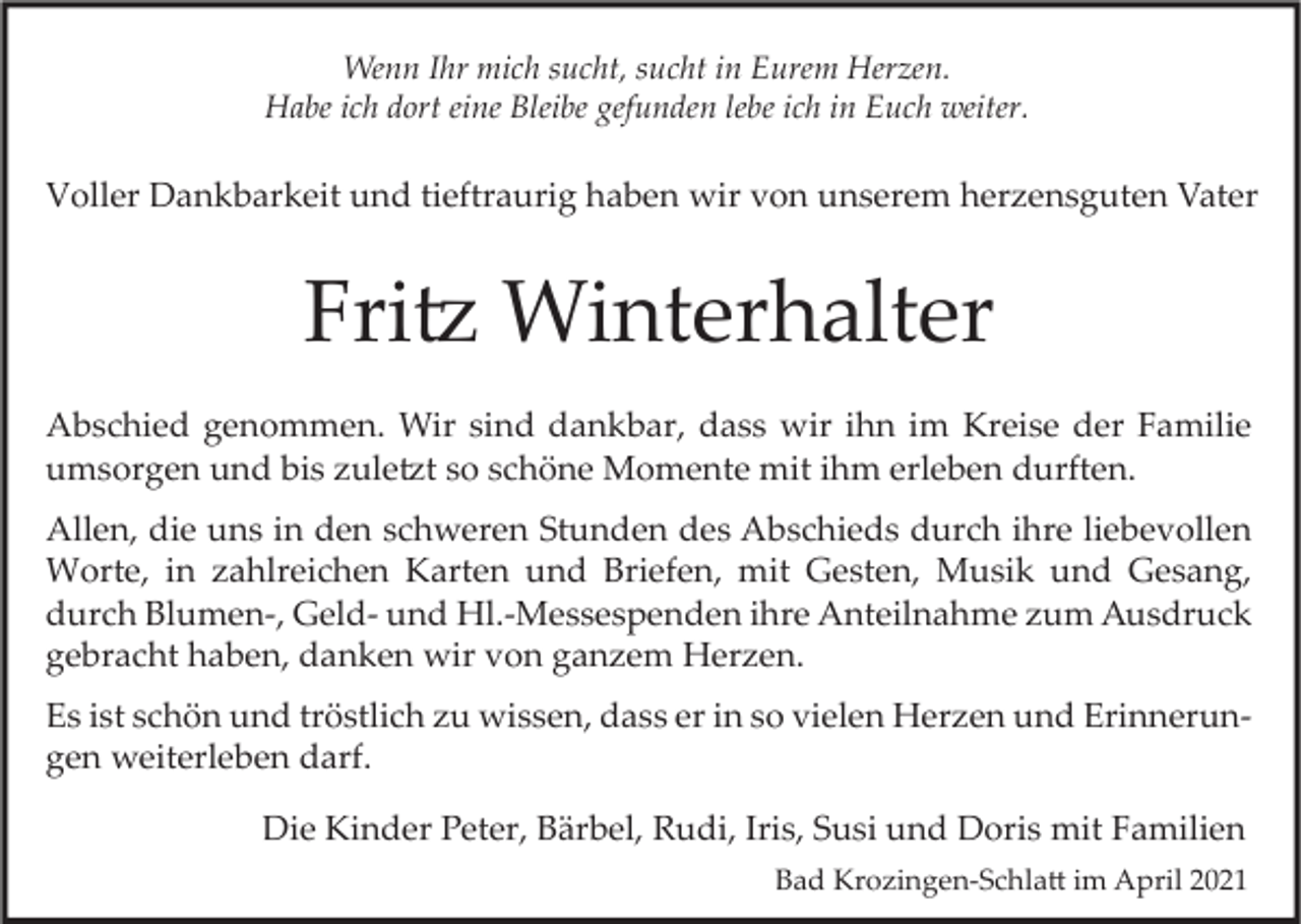 <p>Wenn Ihr mich sucht, sucht in Eurem Herzen.<br />Habe ich dort eine Bleibe gefunden lebe ich in Euch weiter.</p><p>Voller Dankbarkeit und tieftraurig haben wir von unserem herzensguten Vater</p><p>Fritz Winterhalter<br />Abschied genommen. Wir sind dankbar, dass wir ihn im Kreise der Familie<br />umsorgen und bis zuletzt so schöne Momente mit ihm erleben durften.<br />Allen, die uns in den schweren Stunden des Abschieds durch ihre liebevollen<br />Worte, in zahlreichen Karten und Briefen, mit Gesten, Musik und Gesang,<br />durch Blumen-, Geld- und Hl.-Messespenden ihre Anteilnahme zum Ausdruck<br />gebracht haben, danken wir von ganzem Herzen.<br />Es ist schön und tröstlich zu wissen, dass er in so vielen Herzen und Erinnerungen weiterleben darf.<br />Die Kinder Peter, Bärbel, Rudi, Iris, Susi und Doris mit Familien<br />Bad Krozingen-Schlatt im April 2021</p>