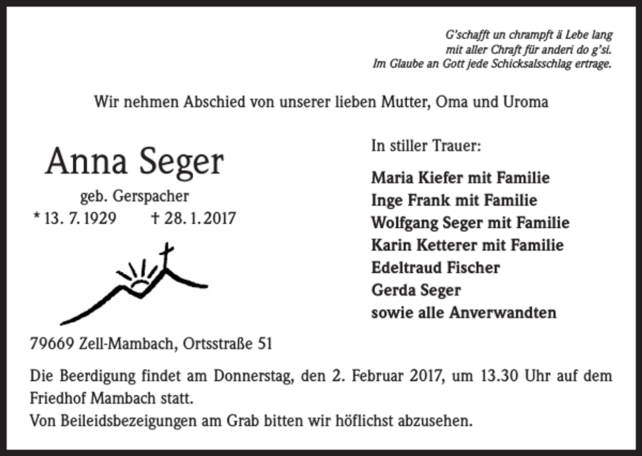 <p>G’schafft un chrampft ä Lebe lang<br />mit aller Chraft für anderi do g’si.<br />Im Glaube an Gott jede Schicksalsschlag ertrage.</p><p>Wir nehmen Abschied von unserer lieben Mutter, Oma und Uroma</p><p>Anna Seger<br />geb. Gerspacher<br />* 13. 7. 1929 † 28. 1. 2017</p><p>In stiller Trauer:<br />Maria Kiefer mit Familie<br />Inge Frank mit Familie<br />Wolfgang Seger mit Familie<br />Karin Ketterer mit Familie<br />Edeltraud Fischer<br />Gerda Seger<br />sowie alle Anverwandten</p><p>79669 Zell-Mambach, Ortsstraße 51<br />Die Beerdigung findet am Donnerstag, den 2. Februar 2017, um 13.30 Uhr auf dem<br />­Friedhof Mambach statt.<br />Von Beileidsbezeigungen am Grab bitten wir höflichst abzusehen.</p>