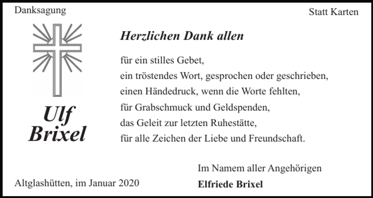 <p>Danksagung</p><p>Statt Karten</p><p>Herzlichen Dank allen<br />für ein stilles Gebet,<br />ein tröstendes Wort, gesprochen oder geschrieben,<br />einen Händedruck, wenn die Worte fehlten,</p><p>Ulf<br />Brixel</p><p>für Grabschmuck und Geldspenden,<br />das Geleit zur letzten Ruhestätte,<br />für alle Zeichen der Liebe und Freundschaft.<br />Im Namem aller Angehörigen</p><p>Altglashütten, im Januar 2020</p><p>Elfriede Brixel</p>