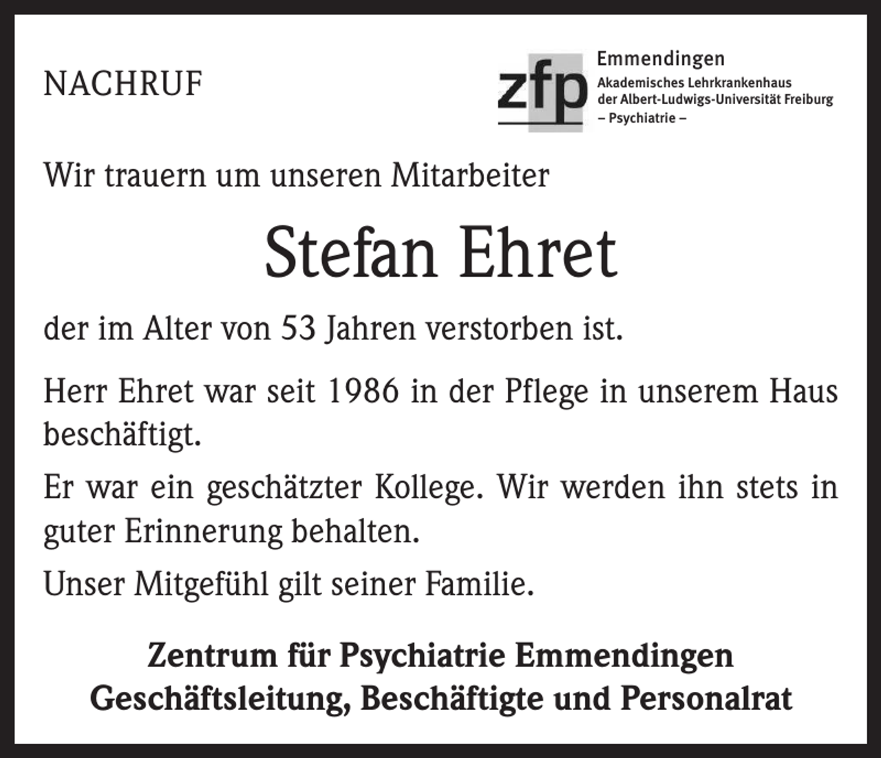 <p>Emmendingen</p><p>NACHRUF</p><p>Akademisches Lehrkrankenhaus<br />der Albert-Ludwigs-Universität Freiburg<br />– Psychiatrie –</p><p>Wir trauern um unseren Mitarbeiter</p><p>Stefan Ehret<br />der im Alter von 53 Jahren verstorben ist.<br />Herr Ehret war seit 1986 in der Pflege in unserem Haus<br />beschäftigt.<br />Er war ein geschätzter Kollege. Wir werden ihn stets in<br />guter Erinnerung behalten.<br />Unser Mitgefühl gilt seiner Familie.<br />Zentrum für Psychiatrie Emmendingen<br />Geschäftsleitung, Beschäftigte und Personalrat</p>