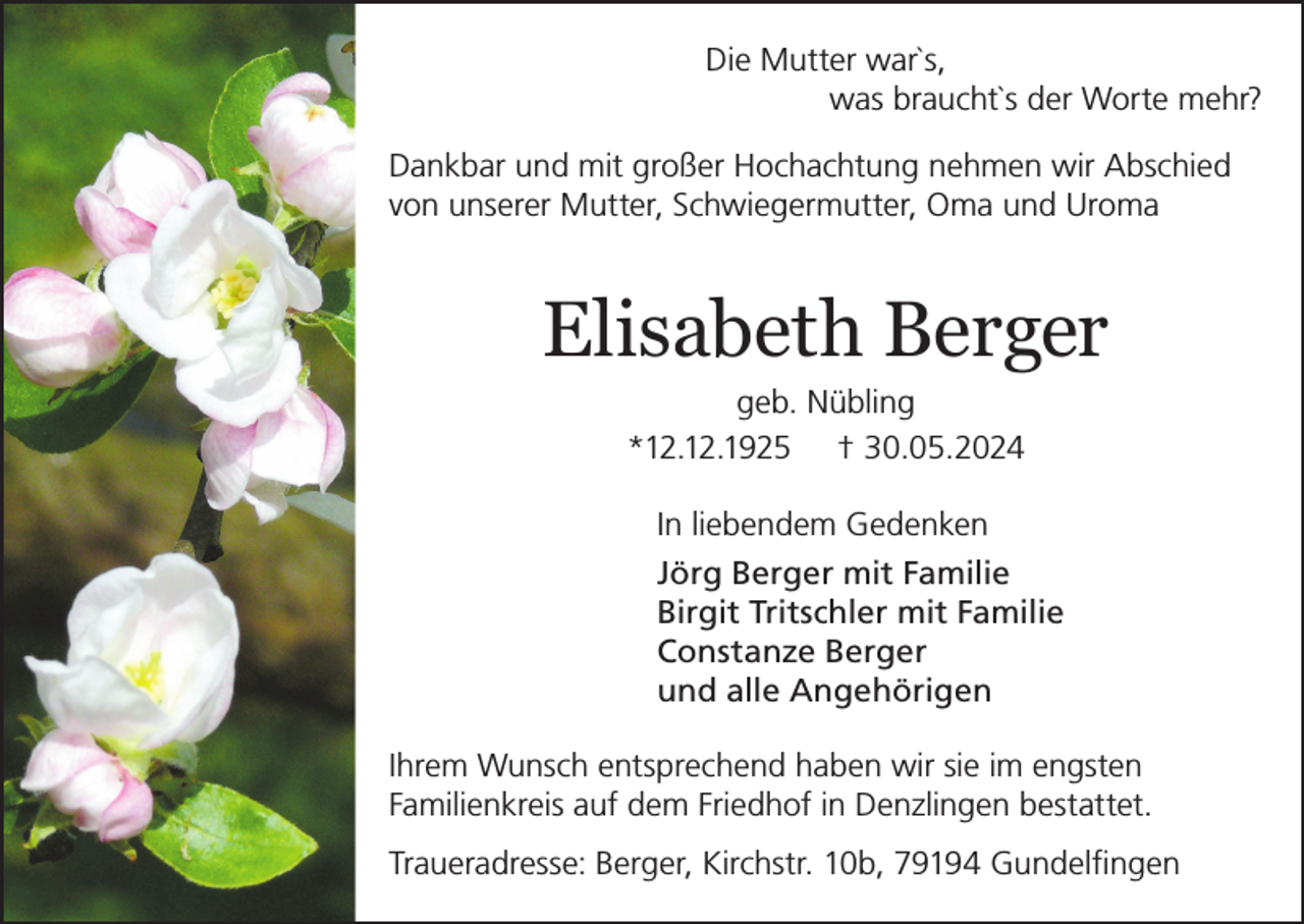<p>Die Mutter war`s,<br />was braucht`s der Worte mehr?<br />Dankbar und mit großer Hochachtung nehmen wir Abschied<br />von unserer Mutter, Schwiegermutter, Oma und Uroma</p><p>Elisabeth Berger<br />geb. Nübling<br />*12.12.1925 † 30.05.2024<br />In liebendem Gedenken<br />Jörg Berger mit Familie<br />Birgit Tritschler mit Familie<br />Constanze Berger<br />und alle Angehörigen<br />Ihrem Wunsch entsprechend haben wir sie im engsten<br />Familienkreis auf dem Friedhof in Denzlingen bestattet.<br />Traueradresse: Berger, Kirchstr. 10b, 79194 Gundelfingen</p>