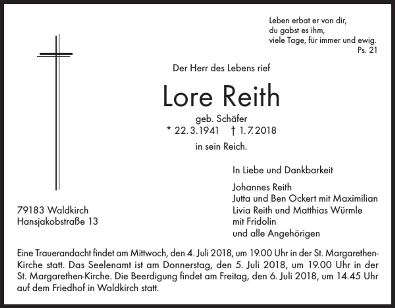 <p>Leben erbat er von dir,<br />du gabst es ihm,<br />viele Tage, für immer und ewig.<br />Ps. 21</p><p>Der Herr des Lebens rief</p><p>Lore Reith<br />geb. Schäfer<br />* 22. 3.1941 † 1. 7. 2018<br />in sein Reich.</p><p>In Liebe und Dankbarkeit</p><p>79183 Waldkirch<br />Hansjakobstraße 13</p><p>Johannes Reith<br />Jutta und Ben Ockert mit Maximilian<br />Livia Reith und Matthias Würmle<br />mit Fridolin<br />und alle Angehörigen</p><p>Eine Trauerandacht findet am Mittwoch, den 4. Juli 2018, um 19.00 Uhr in der St. MargarethenKirche statt. Das Seelenamt ist am Donnerstag, den 5. Juli 2018, um 19.00 Uhr in der<br />St. Margarethen-Kirche. Die Beerdigung findet am Freitag, den 6. Juli 2018, um 14.45 Uhr<br />auf dem Friedhof in Waldkirch statt.</p>