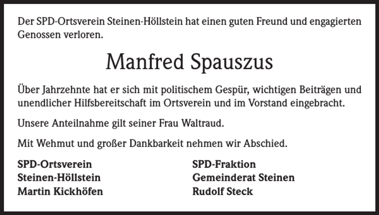 <p>Der SPD-Ortsverein Steinen-Höllstein hat einen guten Freund und engagierten<br />Genossen verloren.</p><p>Manfred Spauszus<br />Über Jahrzehnte hat er sich mit politischem Gespür, wichtigen Beiträgen und<br />unendlicher Hilfsbereitschaft im Ortsverein und im Vorstand eingebracht.<br />Unsere Anteilnahme gilt seiner Frau Waltraud.<br />Mit Wehmut und großer Dankbarkeit nehmen wir Abschied.<br />SPD-Ortsverein<br />Steinen-Höllstein<br />Martin Kickhöfen</p><p>SPD-Fraktion<br />Gemeinderat Steinen<br />Rudolf Steck</p>