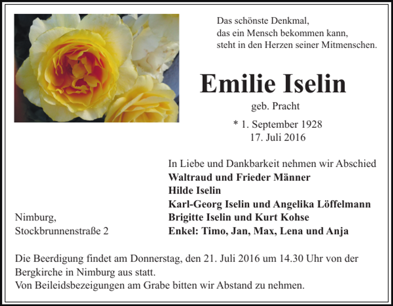 <p>Das schönste Denkmal,<br />das ein Mensch bekommen kann,<br />steht in den Herzen seiner Mitmenschen.</p><p>Emilie Iselin<br />geb. Pracht<br />* 1. September 1928<br />17. Juli 2016</p><p>Nimburg,<br />Stockbrunnenstraße 2</p><p>In Liebe und Dankbarkeit nehmen wir Abschied<br />Waltraud und Frieder Männer<br />Hilde Iselin<br />Karl-Georg Iselin und Angelika Löffelmann<br />Brigitte Iselin und Kurt Kohse<br />Enkel: Timo, Jan, Max, Lena und Anja</p><p>Die Beerdigung findet am Donnerstag, den 21. Juli 2016 um 14.30 Uhr von der<br />Bergkirche in Nimburg aus statt.<br />Von Beileidsbezeigungen am Grabe bitten wir Abstand zu nehmen.</p>