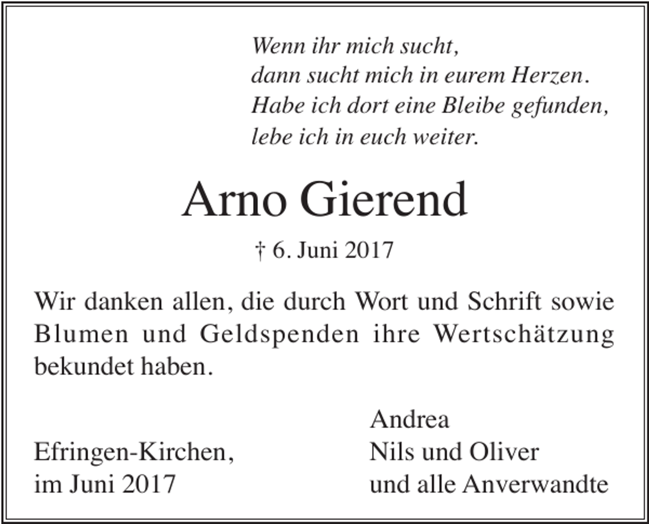 <p>Wenn ihr mich sucht,<br />dann sucht mich in eurem Herzen.<br />Habe ich dort eine Bleibe gefunden,<br />lebe ich in euch weiter.</p><p>Arno Gierend<br />† 6. Juni 2017</p><p>Wir danken allen, die durch Wort und Schrift sowie<br />Blumen und Geldspenden ihre Wertschätzung<br />bekundet haben.<br />Efringen-Kirchen,<br />im Juni 2017</p><p>Andrea<br />Nils und Oliver<br />und alle Anverwandte</p>