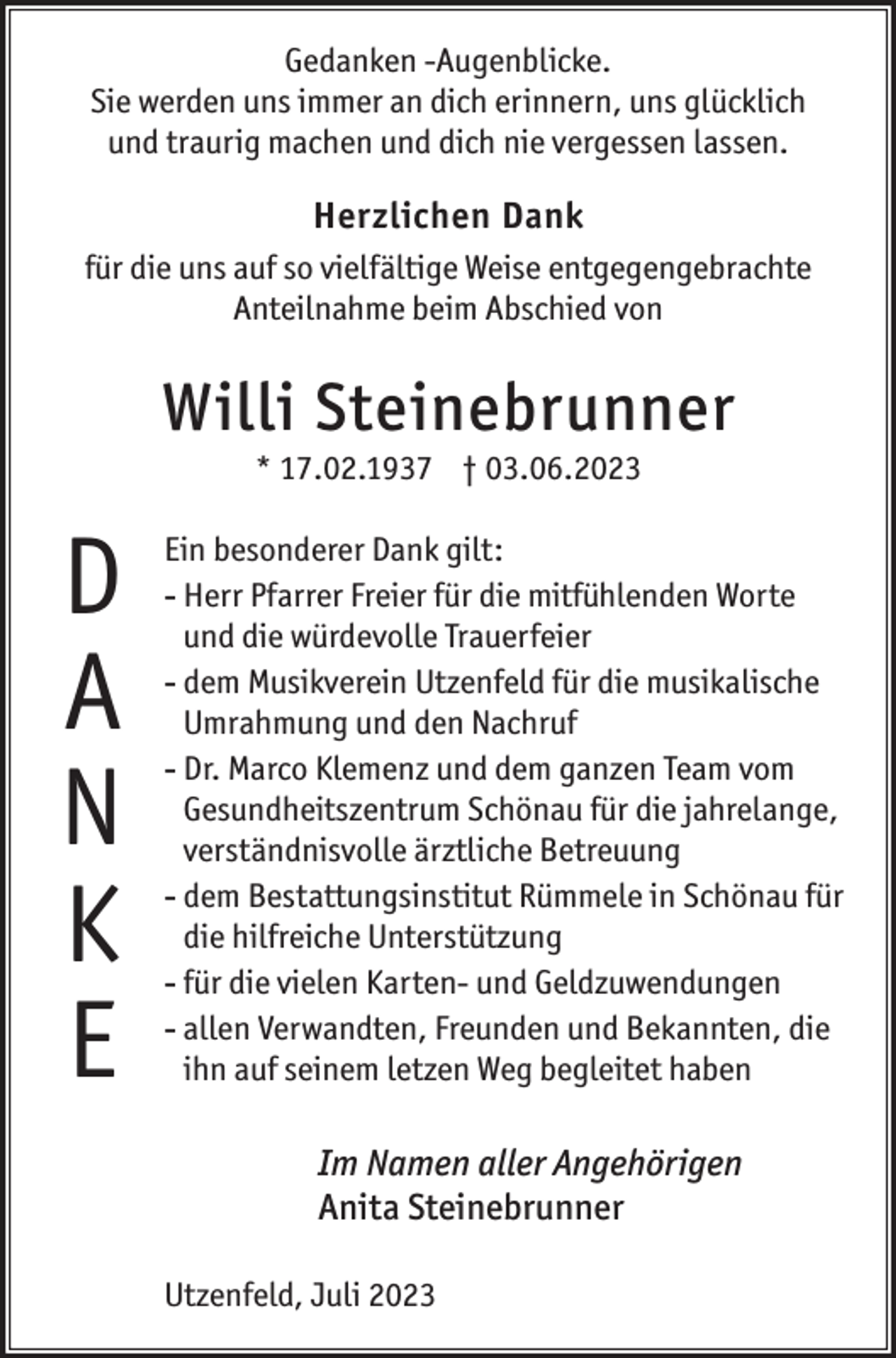 <p>Gedanken -Augenblicke.<br />Sie werden uns immer an dich erinnern, uns glücklich<br />und traurig machen und dich nie vergessen lassen.</p><p>Herzlichen Dank<br />für die uns auf so vielfältige Weise entgegengebrachte<br />Anteilnahme beim Abschied von</p><p>Willi Steinebrunner<br />* 17.02.1937 † 03.06.2023</p><p>D<br />a<br />n<br />k<br />e</p><p>Ein besonderer Dank gilt:<br />--Herr Pfarrer Freier für die mitfühlenden Worte<br />und die würdevolle Trauerfeier<br />--dem Musikverein Utzenfeld für die musikalische<br />Umrahmung und den Nachruf<br />--Dr. Marco Klemenz und dem ganzen Team vom<br />Gesundheitszentrum Schönau für die jahrelange,<br />verständnisvolle ärztliche Betreuung<br />--dem Bestattungsinstitut Rümmele in Schönau für<br />die hilfreiche Unterstützung<br />--für die vielen Karten- und Geldzuwendungen<br />--allen Verwandten, Freunden und Bekannten, die<br />ihn auf seinem letzen Weg begleitet haben</p><p>Im Namen aller Angehörigen<br />Anita Steinebrunner<br />Utzenfeld, Juli 2023</p>