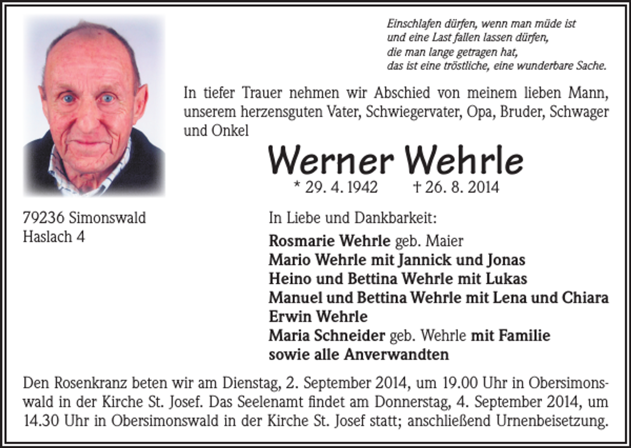 <p>Einschlafen dürfen, wenn man müde ist<br />und eine Last fallen lassen dürfen,<br />die man lange getragen hat,<br />das ist eine tröstliche, eine wunderbare Sache.</p><p>In tiefer Trauer nehmen wir Abschied von meinem lieben Mann,<br />­unserem herzensguten Vater, Schwiegervater, Opa, ­Bruder, Schwager<br />und Onkel</p><p>Werner Wehrle<br />* 29. 4. 1942 † 26. 8. 2014</p><p>79236 Simonswald<br />Haslach 4</p><p>In Liebe und Dankbarkeit:<br />Rosmarie Wehrle geb. Maier<br />Mario Wehrle mit Jannick und Jonas<br />Heino und Bettina Wehrle mit Lukas<br />Manuel und Bettina Wehrle mit Lena und Chiara<br />Erwin Wehrle<br />Maria Schneider geb. Wehrle mit Familie<br />sowie alle Anverwandten</p><p>Den Rosenkranz beten wir am Dienstag, 2. September 2014, um 19.00 Uhr in Obersimonswald in der Kirche St. Josef. Das Seelenamt findet am Donnerstag, 4. September 2014, um<br />14.30 Uhr in Obersimonswald in der Kirche St. Josef statt; anschließend Urnenbeisetzung.</p>