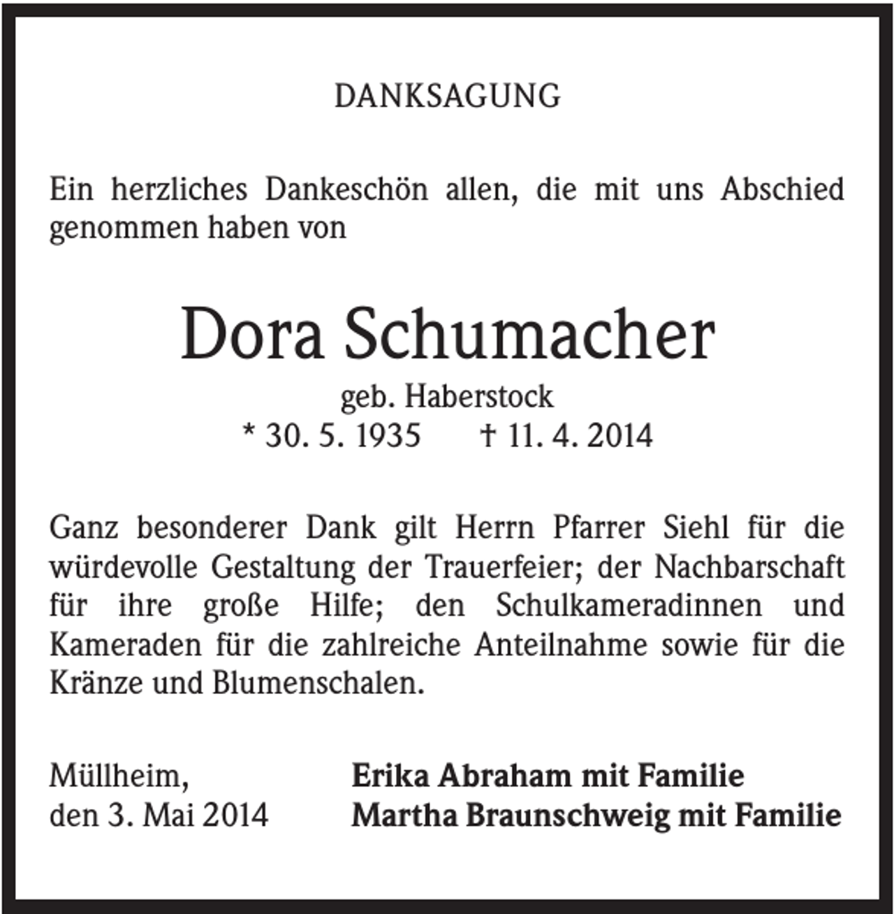 <p>DANKSAGUNG<br />Ein herzliches Dankeschön allen, die mit uns Abschied<br />genommen haben von</p><p>Dora Schumacher<br />geb. Haberstock<br />* 30. 5. 1935<br />† 11. 4. 2014<br />Ganz besonderer Dank gilt Herrn Pfarrer Siehl für die<br />würdevolle Gestaltung der Trauerfeier; der Nachbarschaft<br />für ihre große Hilfe; den Schulkameradinnen und<br />Kameraden für die zahlreiche Anteilnahme sowie für die<br />Kränze und Blumenschalen.<br />Müllheim,<br />den 3. Mai 2014</p><p>Erika Abraham mit Familie<br />Martha Braunschweig mit Familie</p>