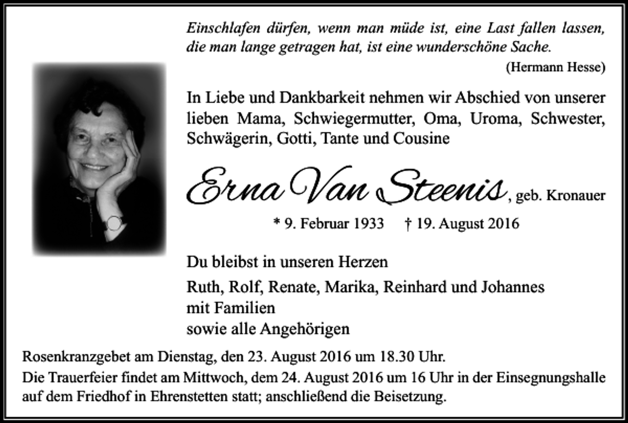<p>Einschlafen dürfen, wenn man müde ist, eine Last fallen lassen,<br />die man lange getragen hat, ist eine wunderschöne Sache.<br />(Hermann Hesse)</p><p>In Liebe und Dankbarkeit nehmen wir Abschied von unserer<br />lieben Mama, Schwiegermutter, Oma, Uroma, Schwester,<br />Schwägerin, Gotti, Tante und Cousine</p><p>Erna Van Steenis<br />* 9. Februar 1933</p><p>, geb. Kronauer</p><p>† 19. August 2016</p><p>Du bleibst in unseren Herzen<br />Ruth, Rolf, Renate, Marika, Reinhard und Johannes<br />mit Familien<br />sowie alle Angehörigen<br />Rosenkranzgebet am Dienstag, den 23. August 2016 um 18.30 Uhr.<br />Die Trauerfeier findet am Mittwoch, dem 24. August 2016 um 16 Uhr in der Einsegnungshalle<br />auf dem Friedhof in Ehrenstetten statt; anschließend die Beisetzung.</p>