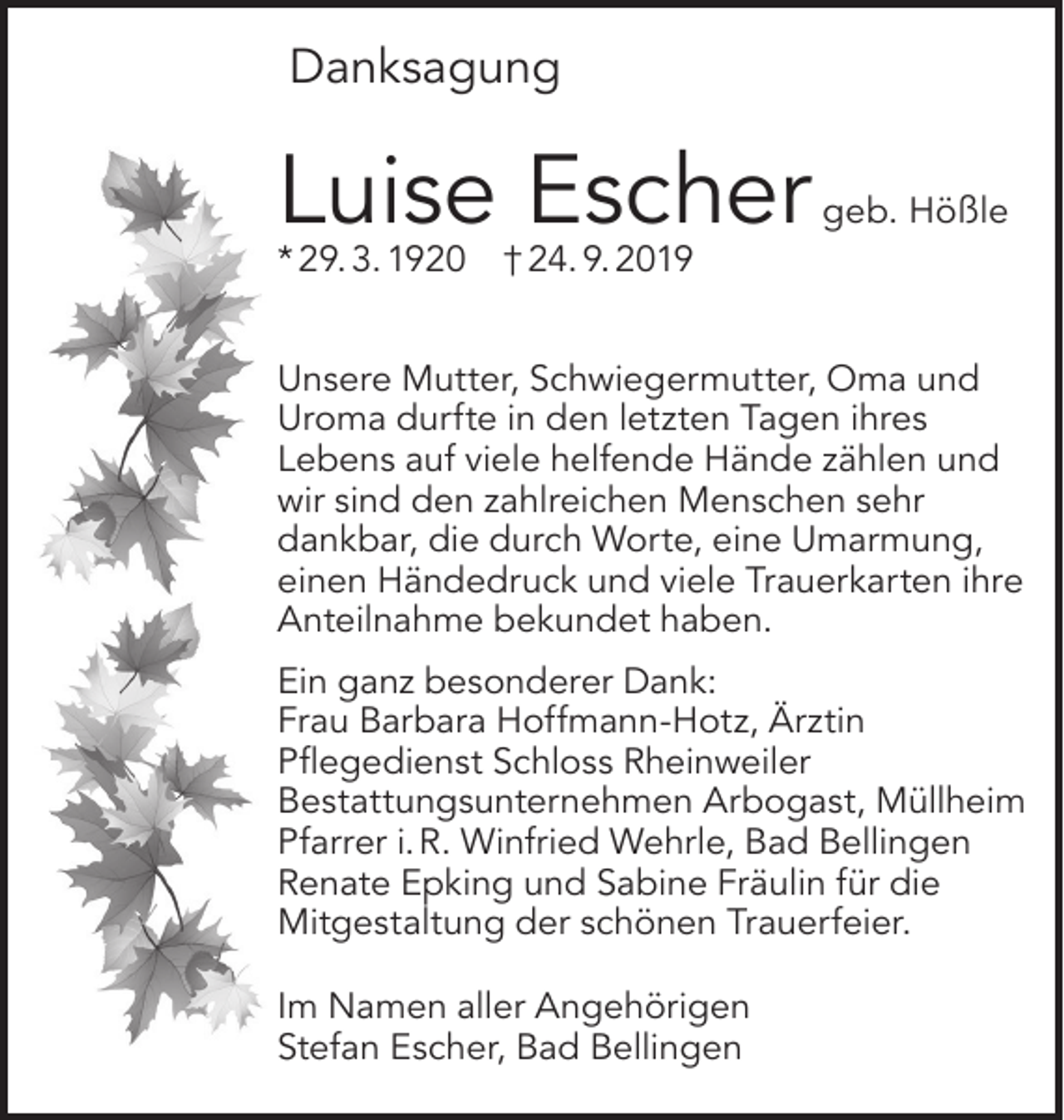 <p>Danksagung</p><p>Luise Escher</p><p>* 29. 3. 1920</p><p>geb. Hößle</p><p>† 24. 9. 2019</p><p>Unsere Mutter, Schwiegermutter, Oma und<br />Uroma durfte in den letzten Tagen ihres<br />Lebens auf viele helfende Hände zählen und<br />wir sind den zahlreichen Menschen sehr<br />dankbar, die durch Worte, eine Umarmung,<br />einen Händedruck und viele Trauerkarten ihre<br />Anteilnahme bekundet haben.<br />Ein ganz besonderer Dank:<br />Frau Barbara Hoffmann-Hotz, Ärztin<br />Pflegedienst Schloss Rheinweiler<br />Bestattungsunternehmen Arbogast, Müllheim<br />Pfarrer i. R. Winfried Wehrle, Bad Bellingen<br />Renate Epking und Sabine Fräulin für die<br />Mitgestaltung der schönen Trauerfeier.<br />Im Namen aller Angehörigen<br />Stefan Escher, Bad Bellingen</p>