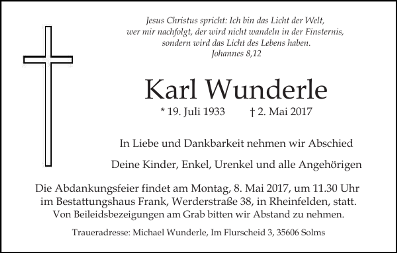 <p>Jesus Christus spricht: Ich bin das Licht der Welt,<br />wer mir nachfolgt, der wird nicht wandeln in der Finsternis,<br />sondern wird das Licht des Lebens haben.<br />Johannes 8,12</p><p>Karl Wunderle<br />* 19. Juli 1933</p><p>† 2. Mai 2017</p><p>In Liebe und Dankbarkeit nehmen wir Abschied<br />Deine Kinder, Enkel, Urenkel und alle Angehörigen<br />Die Abdankungsfeier findet am Montag, 8. Mai 2017, um 11.30 Uhr<br />im Bestattungshaus Frank, Werderstraße 38, in Rheinfelden, statt.<br />Von Beileidsbezeigungen am Grab bitten wir Abstand zu nehmen.<br />Traueradresse: Michael Wunderle, Im Flurscheid 3, 35606 Solms</p>