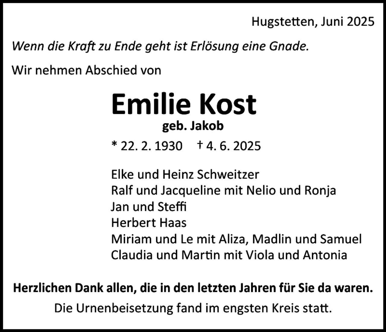 <p>Hugstetten, Juni 2025<br />Wenn die Kraft zu Ende geht ist Erlösung eine Gnade.<br />Wir nehmen Abschied von</p><p>Emilie<br />Kost<br />geb. Jakob<br />* 22. 2. 1930 † 4. 6. 2025<br />Elke und Heinz Schweitzer<br />Ralf und Jacqueline mit Nelio und Ronja<br />Jan und Steﬃ<br />Herbert Haas<br />Miriam und Le mit Aliza, Madlin und Samuel<br />Claudia und Martin mit Viola und Antonia<br />Herzlichen Dank allen, die in den letzten Jahren für Sie da waren.<br />Die Urnenbeisetzung fand im engsten Kreis statt.</p>