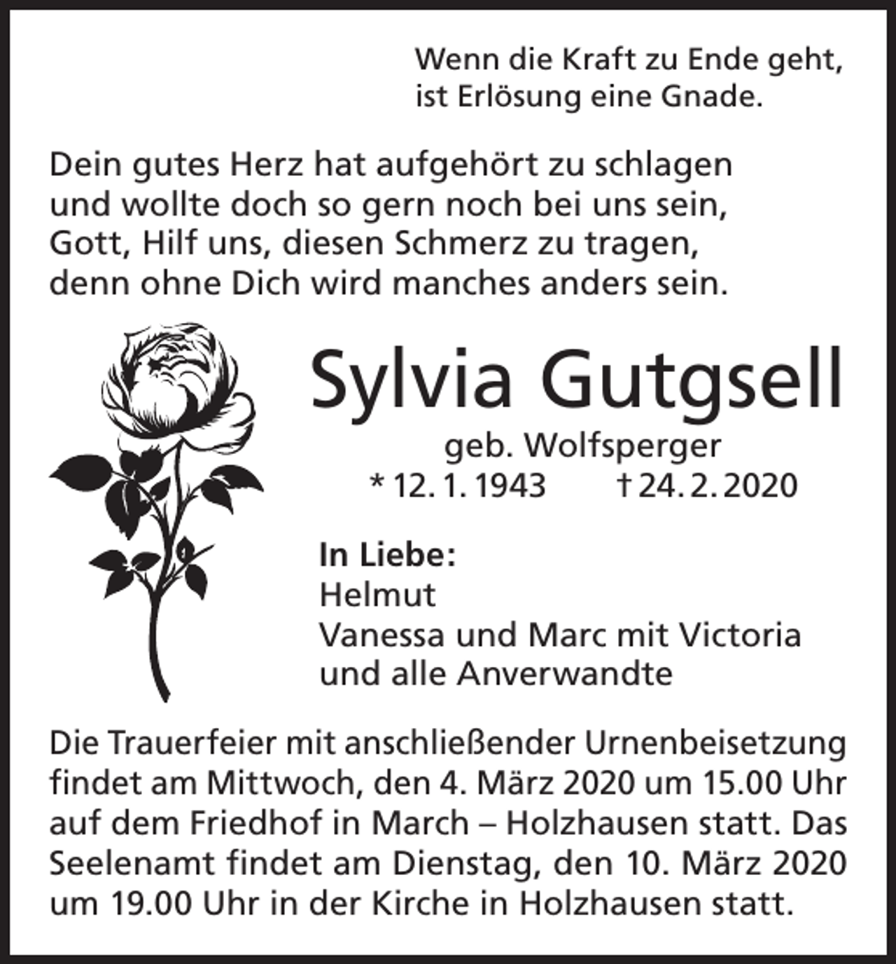 <p>Wenn die Kraft zu Ende geht,<br />ist Erlösung eine Gnade.</p><p>Dein gutes Herz hat aufgehört zu schlagen<br />und wollte doch so gern noch bei uns sein,<br />Gott, Hilf uns, diesen Schmerz zu tragen,<br />denn ohne Dich wird manches anders sein.</p><p>Sylvia Gutgsell<br />geb. Wolfsperger<br />* 12. 1. 1943 † 24. 2. 2020</p><p>In Liebe:<br />Helmut<br />Vanessa und Marc mit Victoria<br />und alle Anverwandte<br />Die Trauerfeier mit anschließender Urnenbei­setzung<br />findet am Mittwoch, den 4. März 2020 um 15.00 Uhr<br />auf dem Friedhof in March – Holzhausen statt. Das<br />Seelenamt findet am Dienstag, den 10. März 2020<br />um 19.00 Uhr in der Kirche in Holzhausen statt.</p>