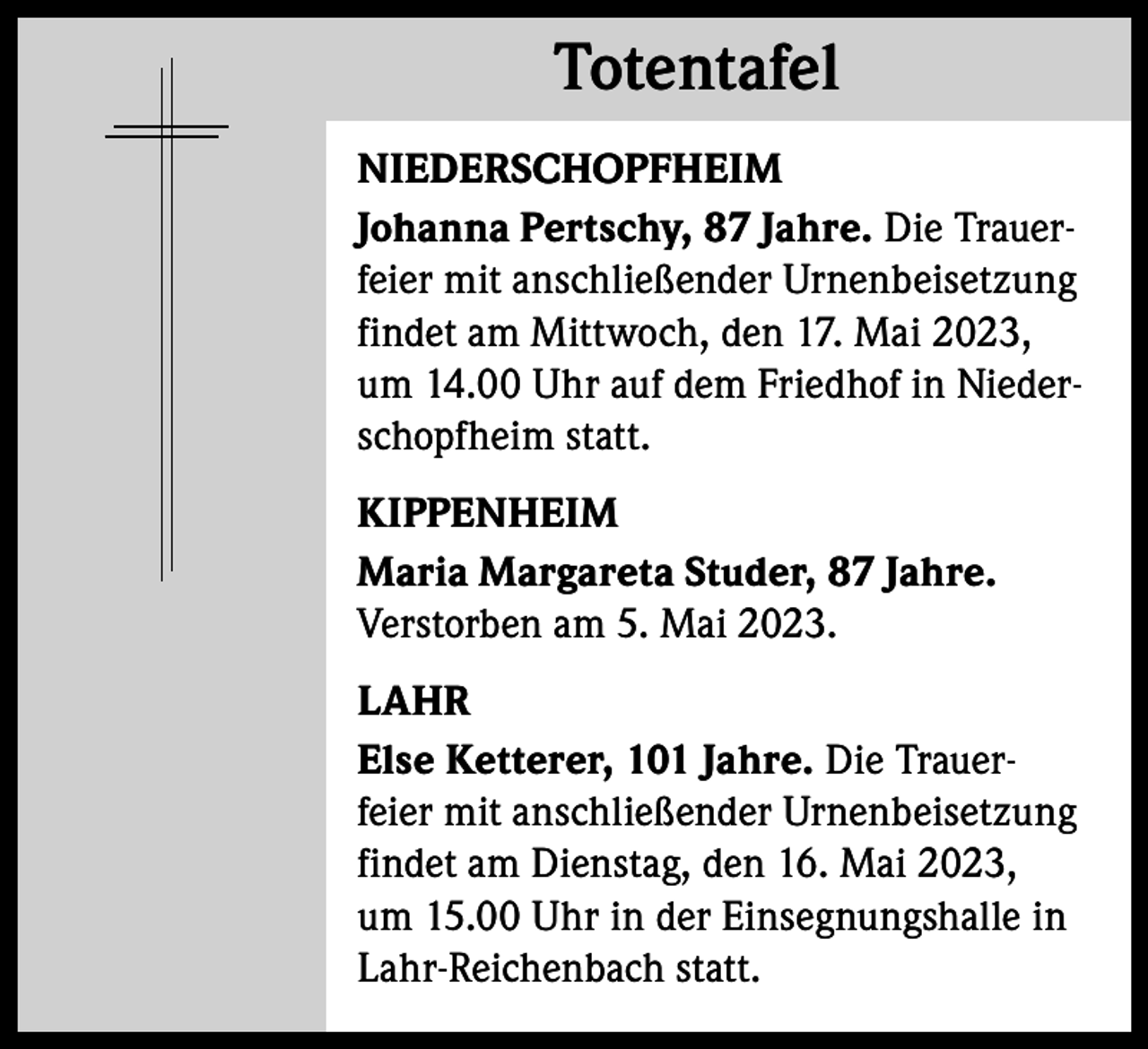 <p>Totentafel<br />Totentafel<br />NIEDERSCHOPFHEIM<br />Johanna Pertschy, 87 Jahre. Die Trauerfeier mit anschließender Urnenbeisetzung<br />findet am Mittwoch, den 17. Mai 2023,<br />um 14.00 Uhr auf dem Friedhof in Niederschopfheim statt.<br />KIPPENHEIM<br />Maria Margareta Studer, 87 Jahre.<br />Verstorben am 5. Mai 2023.<br />LAHR<br />Else Ketterer, 101 Jahre. Die Trauerfeier mit anschließender Urnenbeisetzung<br />findet am Dienstag, den 16. Mai 2023,<br />um 15.00 Uhr in der Einsegnungshalle in<br />Lahr-Reichenbach statt.</p>