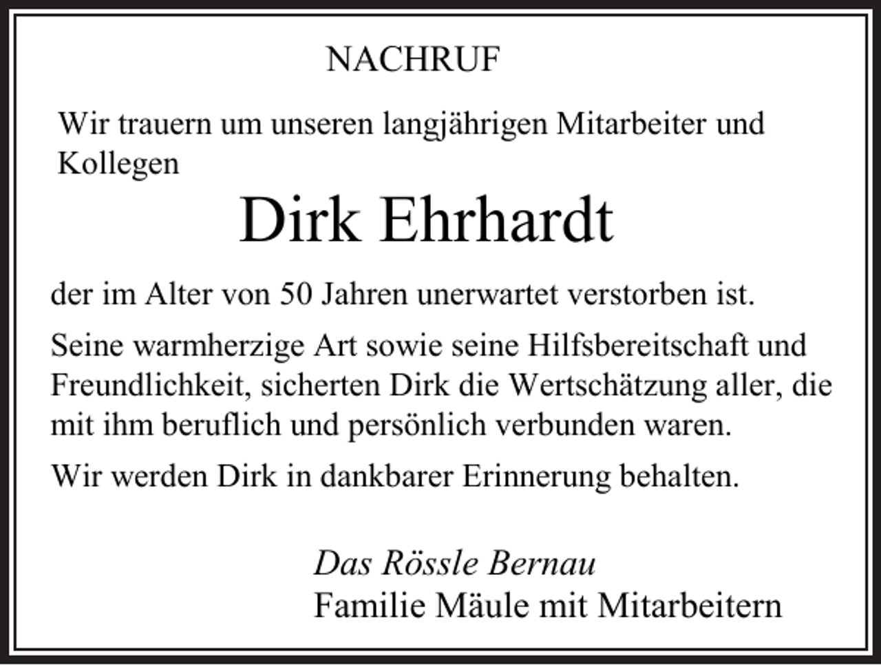 <p>NACHRUF<br />Wir trauern um unseren langjährigen Mitarbeiter und<br />Kollegen</p><p>Dirk Ehrhardt<br />der im Alter von 50 Jahren unerwartet verstorben ist.<br />Seine warmher ige Art sowie seine Hilfsbereitschaft und<br />Freundlichkeit, sicherten Dirk die Wertschät ung aller, die<br />mit ihm beruflich und persönlich verbunden waren.<br />Wir werden Dirk in dankbarer Erinnerung behalten.</p><p>Das Rössle Bernau<br />Familie Mäule mit Mitarbeitern</p>