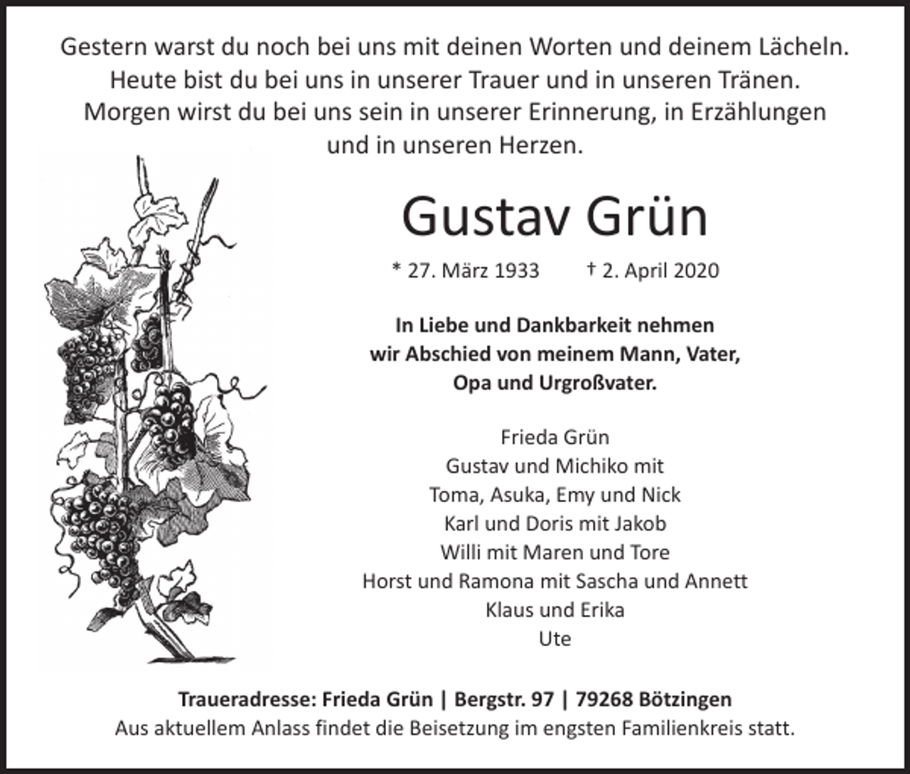 <p>Gestern warst du noch bei uns mit deinen Worten und deinem Lächeln.<br />Heute bist du bei uns in unserer Trauer und in unseren Tränen.<br />Morgen wirst du bei uns sein in unserer Erinnerung, in Erzählungen<br />und in unseren Herzen.</p><p>Gustav Grün</p><p>* 27. März 1933 † 2. April 2020<br />In Liebe und Dankbarkeit nehmen<br />wir Abschied von meinem Mann, Vater,<br />Opa und Urgroßvater.<br />Frieda Grün<br />Gustav und Michiko mit<br />Toma, Asuka, Emy und Nick<br />Karl und Doris mit Jakob<br />Willi mit Maren und Tore<br />Horst und Ramona mit Sascha und Annett<br />Klaus und Erika<br />Ute<br />Traueradresse: Frieda Grün | Bergstr. 97 | 79268 Bötzingen<br />Aus aktuellem Anlass findet die Beisetzung im engsten Familienkreis statt.</p>