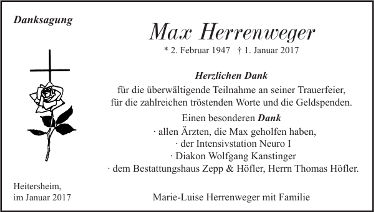 <p>Danksagung</p><p>Max Herrenweger<br />* 2. Februar 1947 † 1. Januar 2017</p><p>Herzlichen Dank<br />für die überwältigende Teilnahme an seiner Trauerfeier,<br />für die zahlreichen tröstenden Worte und die Geldspenden.<br />Einen besonderen Dank<br />∙ allen Ärzten, die Max geholfen haben,<br />∙ der Intensivstation Neuro I<br />∙ Diakon Wolfgang Kanstinger<br />∙ dem Bestattungshaus Zepp &amp; Höfler, Herrn Thomas Höfler.<br />Heitersheim,<br />im Januar 2017</p><p>Marie-Luise Herrenweger mit Familie</p>