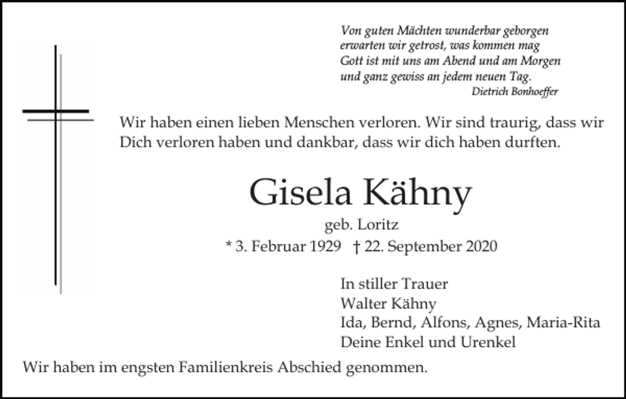 <p>Von guten Mächten wunderbar geborgen<br />erwarten wir getrost, was kommen mag<br />Gott ist mit uns am Abend und am Morgen<br />und ganz gewiss an jedem neuen Tag.<br />Dietrich Bonhoeffer</p><p>Wir haben einen lieben Menschen verloren. Wir sind traurig, dass wir<br />Dich verloren haben und dankbar, dass wir dich haben durften.</p><p>Gisela Kähny<br />geb. Loritz<br />* 3. Februar 1929 † 22. September 2020<br />In stiller Trauer<br />Walter Kähny<br />Ida, Bernd, Alfons, Agnes, Maria-Rita<br />Deine Enkel und Urenkel<br />Wir haben im engsten Familienkreis Abschied genommen.</p>