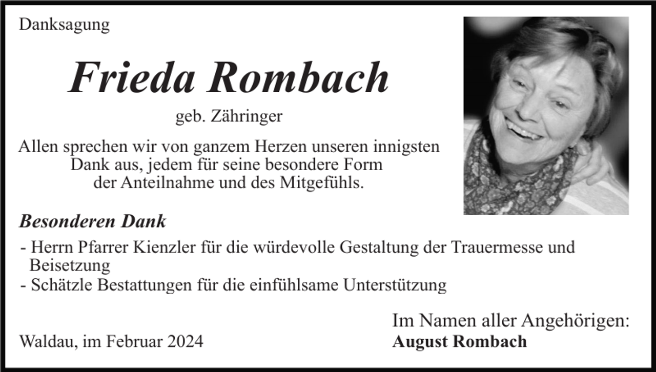 <p>Danksagung</p><p>Frieda Rombach<br />geb. Zähringer<br />Allen sprechen wir von ganzem Herzen unseren innigsten<br />Dank aus, jedem für seine besondere Form<br />der Anteilnahme und des Mitgefühls.</p><p>Besonderen Dank<br />- Herrn Pfarrer Kienzler für die würdevolle Gestaltung der Trauermesse und<br />Beisetzung<br />- Schätzle Bestattungen für die einfühlsame Unterstützung</p><p>Im Namen aller Angehörigen:<br />Waldau, im Februar 2024</p><p>August Rombach</p>