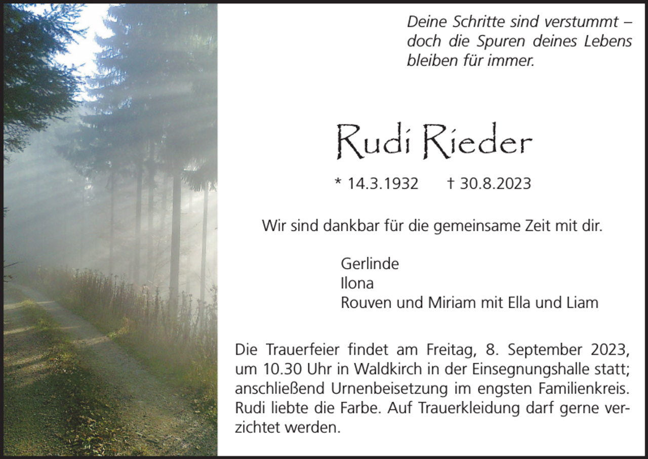 <p>Deine Schritte sind verstummt –<br />doch die Spuren deines Lebens<br />bleiben für immer.</p><p>Rudi Rieder<br />* 14.3.1932</p><p>† 30.8.2023</p><p>Wir sind dankbar für die gemeinsame Zeit mit dir.<br />Gerlinde<br />Ilona<br />Rouven und Miriam mit Ella und Liam<br />Die Trauerfeier findet am Freitag, 8. September 2023,<br />um 10.30 Uhr in Waldkirch in der Einsegnungshalle statt;<br />anschließend Urnenbeisetzung im engsten Familienkreis.<br />Rudi liebte die Farbe. Auf Trauerkleidung darf gerne verzichtet werden.</p>
