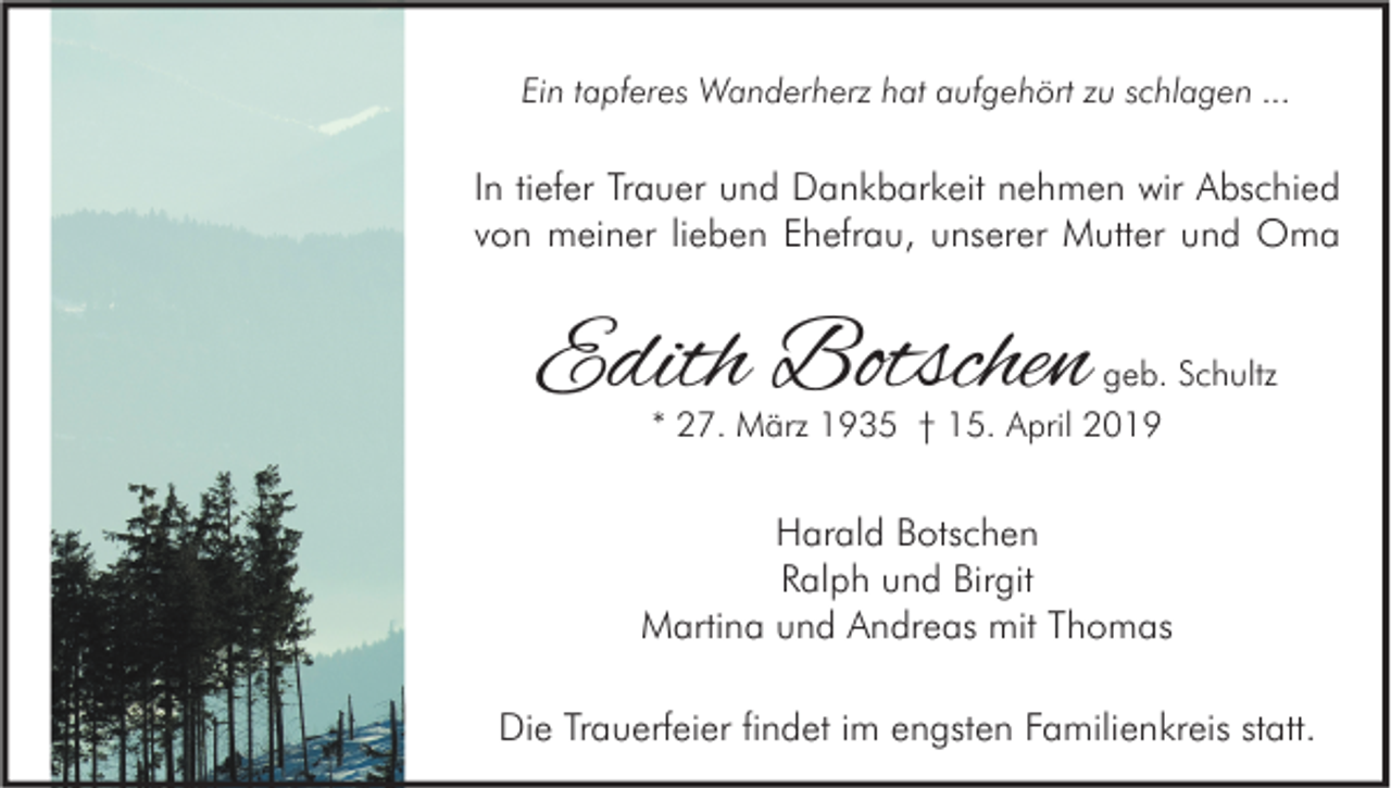 <p>Ein tapferes Wanderherz hat aufgehört zu schlagen ...</p><p>In tiefer Trauer und Dankbarkeit nehmen wir Abschied<br />von meiner lieben Ehefrau, unserer Mutter und Oma</p><p>Edith Botschen</p><p>geb. Schultz</p><p>* 27. März 1935 † 15. April 2019</p><p>Harald Botschen<br />Ralph und Birgit<br />Martina und Andreas mit Thomas<br />Die Trauerfeier findet im engsten Familienkreis statt.</p>