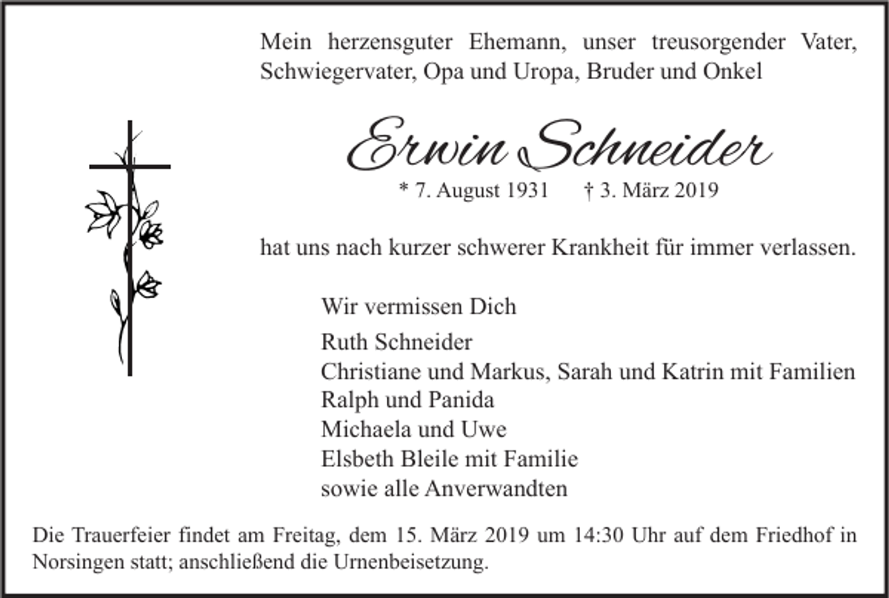 <p>Mein herzensguter Ehemann, unser treusorgender Vater,<br />Schwiegervater, Opa und Uropa, Bruder und Onkel</p><p>Erwin Schneider<br />* 7. August 1931</p><p>† 3. März 2019</p><p>hat uns nach kurzer schwerer Krankheit für immer verlassen.<br />Wir vermissen Dich<br />Ruth Schneider<br />Christiane und Markus, Sarah und Katrin mit Familien<br />Ralph und Panida<br />Michaela und Uwe<br />Elsbeth Bleile mit Familie<br />sowie alle Anverwandten<br />Die Trauerfeier findet am Freitag, dem 15. März 2019 um 14:30 Uhr auf dem Friedhof in<br />Norsingen statt; anschließend die Urnenbeisetzung.</p>