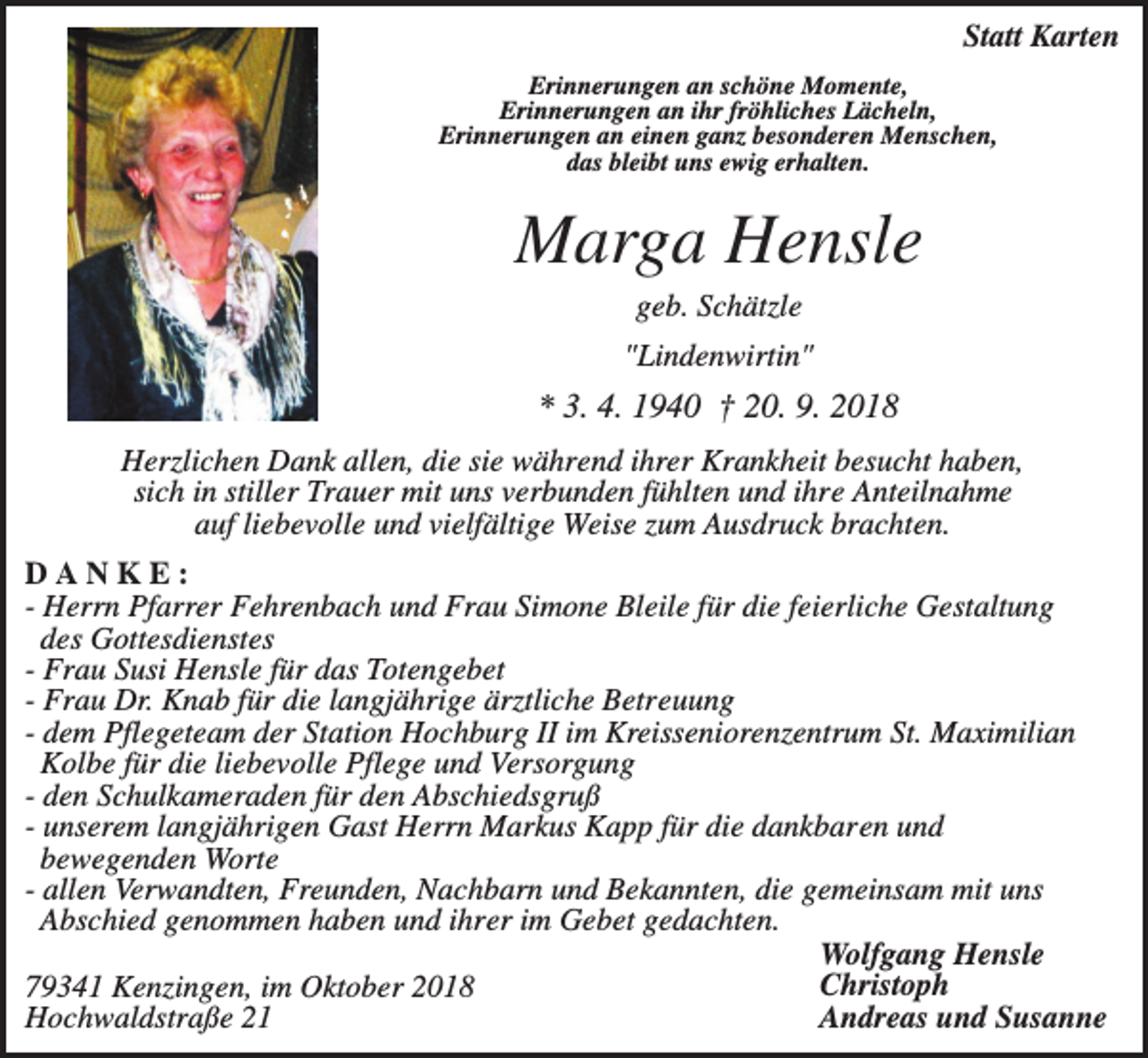 <p>Statt Karten<br />Erinnerungen an schöne Momente,<br />Erinnerungen an ihr fröhliches Lächeln,<br />Erinnerungen an einen ganz besonderen Menschen,<br />das bleibt uns ewig erhalten.</p><p>Marga Hensle<br />geb. Schätzle<br />"Lindenwirtin"</p><p>* 3. 4. 1940 † 20. 9. 2018<br />Herzlichen Dank allen, die sie während ihrer Krankheit besucht haben,<br />sich in stiller Trauer mit uns verbunden fühlten und ihre Anteilnahme<br />auf liebevolle und vielfältige Weise zum Ausdruck brachten.<br />DANKE:<br />- Herrn Pfarrer Fehrenbach und Frau Simone Bleile für die feierliche Gestaltung<br />des Gottesdienstes<br />- Frau Susi Hensle für das Totengebet<br />- Frau Dr. Knab für die langjährige ärztliche Betreuung<br />- dem Pflegeteam der Station Hochburg II im Kreisseniorenzentrum St. Maximilian<br />Kolbe für die liebevolle Pflege und Versorgung<br />- den Schulkameraden für den Abschiedsgruß<br />- unserem langjährigen Gast Herrn Markus Kapp für die dankbaren und<br />bewegenden Worte<br />- allen Verwandten, Freunden, Nachbarn und Bekannten, die gemeinsam mit uns<br />Abschied genommen haben und ihrer im Gebet gedachten.<br />Wolfgang Hensle<br />Christoph<br />79341 Kenzingen, im Oktober 2018<br />Andreas und Susanne<br />Hochwaldstraße 21</p>