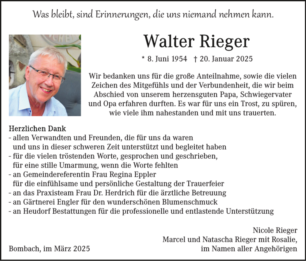 <p>Was bleibt, sind Erinnerungen, die uns niemand nehmen kann.<br />* 8. Juni 1954 † 20. Januar 2025<br />Wir bedanken uns für die große Anteilnahme, sowie die vielen<br />Zeichen des Mitgefühls und der Verbundenheit, die wir beim<br />Abschied von unserem herzensguten Papa, Schwiegervater<br />und Opa erfahren durften. Es war für uns ein Trost, zu spüren,<br />wie viele ihm nahestanden und mit uns trauerten.<br />- allen Verwandten und Freunden, die für uns da waren<br />und uns in dieser schweren Zeit unterstützt und begleitet haben<br />- für die vielen tröstenden Worte, gesprochen und geschrieben,<br />für eine stille Umarmung, wenn die Worte fehlten<br />- an Gemeindereferentin Frau Regina Eppler<br />für die einfühlsame und persönliche Gestaltung der Trauerfeier<br />- an das Praxisteam Frau Dr. Herdrich für die ärztliche Betreuung<br />- an Gärtnerei Engler für den wunderschönen Blumenschmuck<br />- an Heudorf Bestattungen für die professionelle und entlastende Unterstützung</p>
<p>Bombach, im März 2025</p>
<p>Nicole Rieger<br />Marcel und Natascha Rieger mit Rosalie,<br />im Namen aller Angehörigen</p>