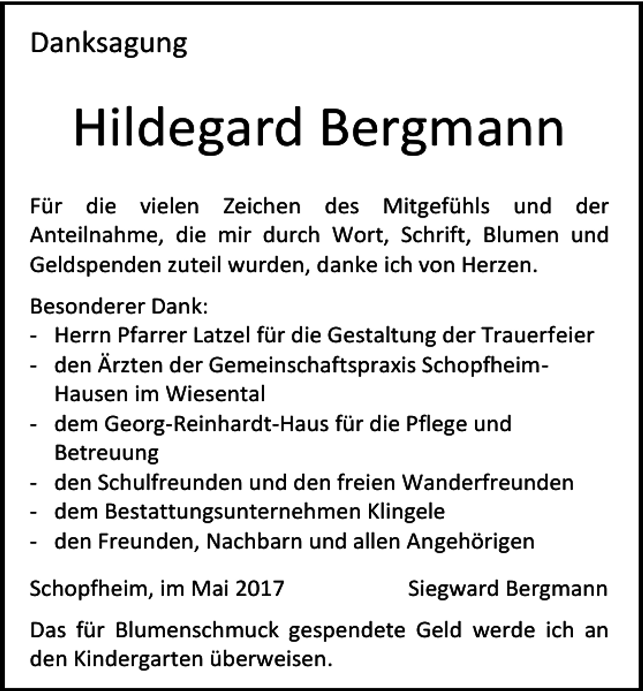 <p>Danksagung</p><p>Hildegard Bergmann<br />Für die vielen Zeichen des Mitgefühls und der<br />Anteilnahme, die mir durch Wort, Schrift, Blumen und<br />Geldspenden zuteil wurden, danke ich von Herzen.<br />Besonderer Dank:<br />- Herrn Pfarrer Latzel für die Gestaltung der Trauerfeier<br />- den Ärzten der Gemeinschaftspraxis SchopfheimHausen im Wiesental<br />- dem Georg-Reinhardt-Haus für die Pflege und<br />Betreuung<br />- den Schulfreunden und den freien Wanderfreunden<br />- dem Bestattungsunternehmen Klingele<br />- den Freunden, Nachbarn und allen Angehörigen<br />Schopfheim, im Mai 2017</p><p>Siegward Bergmann</p><p>Das für Blumenschmuck gespendete Geld werde ich an<br />den Kindergarten überweisen.</p>
