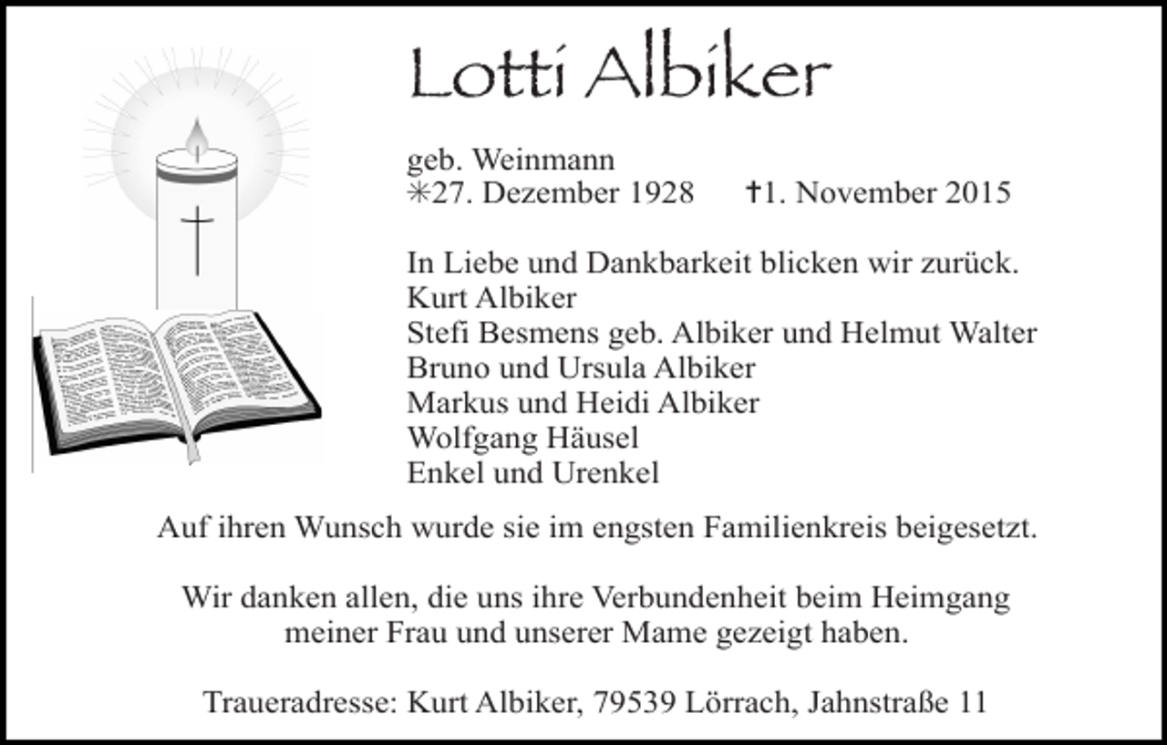 <p>Lotti Albiker<br />kreuz rebe</p><p>geb. Weinmann<br />✳27. Dezember 1928</p><p>kerze</p><p>In Liebe und Dankbarkeit blicken wir zurück.<br />Kurt Albiker<br />Stefi Besmens geb. Albiker und Helmut Walter<br />Bruno<br />und<br />Ursula Albiker<br />betende<br />haende<br />christus vignette<br />Markus und Heidi Albiker<br />Wolfgang Häusel<br />Enkel und Urenkel</p><p>bibel</p><p>✝1. November 2015</p><p>Auf ihren Wunsch wurde sie im engsten Familienkreis beigesetzt.<br />Wir danken allen, die uns ihre Verbundenheit beim Heimgang<br />meiner Frau und unserer Mame gezeigt haben.<br />Traueradresse: Kurt Albiker, 79539 Lörrach, Jahnstraße 11</p>